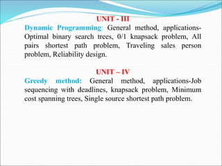 UNIT - III
Dynamic Programming: General method, applications-
Optimal binary search trees, 0/1 knapsack problem, All
pairs shortest path problem, Traveling sales person
problem, Reliability design.
UNIT – IV
Greedy method: General method, applications-Job
sequencing with deadlines, knapsack problem, Minimum
cost spanning trees, Single source shortest path problem.
 