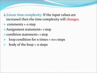 2.Linear time complexity: If the input values are
increased then the time complexity will changes.
 comments = 0 step
Assignment statement= 1 step
condition statement= 1 step
 loop condition for n times = n+1 steps
 body of the loop = n steps
 