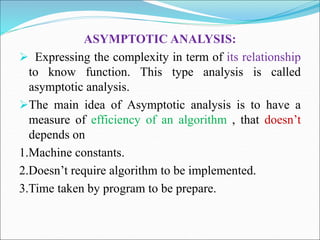 ASYMPTOTIC ANALYSIS:
 Expressing the complexity in term of its relationship
to know function. This type analysis is called
asymptotic analysis.
The main idea of Asymptotic analysis is to have a
measure of efficiency of an algorithm , that doesn’t
depends on
1.Machine constants.
2.Doesn’t require algorithm to be implemented.
3.Time taken by program to be prepare.
 