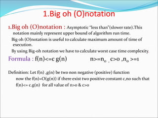 1.Big oh (O)notation
1.Big oh (O)notation : Asymptotic “less than”(slower rate).This
notation mainly represent upper bound of algorithm run time.
Big oh (O)notation is useful to calculate maximum amount of time of
execution.
By using Big-oh notation we have to calculate worst case time complexity.
Formula : f(n)<=c g(n) n>=n0 , c>0 ,n0 >=1
Definition: Let f(n) ,g(n) be two non negative (positive) function
now the f(n)=O(g(n)) if there exist two positive constant c,n0 such that
f(n)<= c.g(n) for all value of n>0 & c>0
 