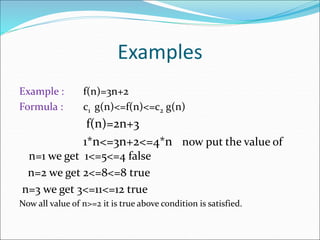 Examples
Example : f(n)=3n+2
Formula : c1 g(n)<=f(n)<=c2 g(n)
f(n)=2n+3
1*n<=3n+2<=4*n now put the value of
n=1 we get 1<=5<=4 false
n=2 we get 2<=8<=8 true
n=3 we get 3<=11<=12 true
Now all value of n>=2 it is true above condition is satisfied.
 