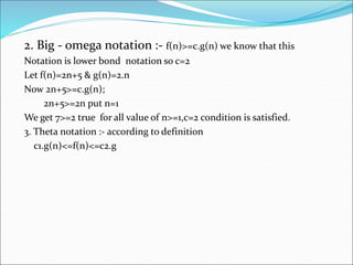 2. Big - omega notation :- f(n)>=c.g(n) we know that this
Notation is lower bond notation so c=2
Let f(n)=2n+5 & g(n)=2.n
Now 2n+5>=c.g(n);
2n+5>=2n put n=1
We get 7>=2 true for all value of n>=1,c=2 condition is satisfied.
3. Theta notation :- according to definition
c1.g(n)<=f(n)<=c2.g
 