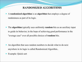  A randomized algorithm is an algorithm that employs a degree of
randomness as part of its logic.
 The algorithm typically uses uniformly random bits as an auxiliary input
to guide its behavior, in the hope of achieving good performance in the
"average case" over all possible choices of random bits.
 An algorithm that uses random numbers to decide what to do next
anywhere in its logic is called Randomized Algorithm..
 Example: Quick sort
RANDOMIZED ALGORITHMS
 
