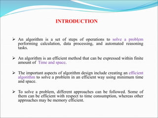 INTRODUCTION
 An algorithm is a set of steps of operations to solve a problem
performing calculation, data processing, and automated reasoning
tasks.
 An algorithm is an efficient method that can be expressed within finite
amount of Time and space.
 The important aspects of algorithm design include creating an efficient
algorithm to solve a problem in an efficient way using minimum time
and space.
 To solve a problem, different approaches can be followed. Some of
them can be efficient with respect to time consumption, whereas other
approaches may be memory efficient.
 
