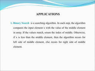 APPLICATIONS
1. Binary Search is a searching algorithm. In each step, the algorithm
compares the input element x with the value of the middle element
in array. If the values match, return the index of middle. Otherwise,
if x is less than the middle element, then the algorithm recurs for
left side of middle element, else recurs for right side of middle
element.
 