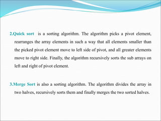 2.Quick sort is a sorting algorithm. The algorithm picks a pivot element,
rearranges the array elements in such a way that all elements smaller than
the picked pivot element move to left side of pivot, and all greater elements
move to right side. Finally, the algorithm recursively sorts the sub arrays on
left and right of pivot element.
3.Merge Sort is also a sorting algorithm. The algorithm divides the array in
two halves, recursively sorts them and finally merges the two sorted halves.
 