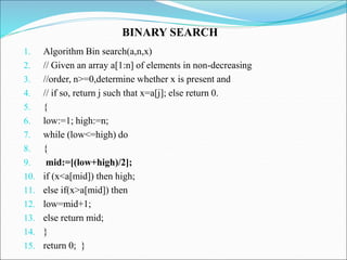 1. Algorithm Bin search(a,n,x)
2. // Given an array a[1:n] of elements in non-decreasing
3. //order, n>=0,determine whether x is present and
4. // if so, return j such that x=a[j]; else return 0.
5. {
6. low:=1; high:=n;
7. while (low<=high) do
8. {
9. mid:=[(low+high)/2];
10. if (x<a[mid]) then high;
11. else if(x>a[mid]) then
12. low=mid+1;
13. else return mid;
14. }
15. return 0; }
BINARY SEARCH
 