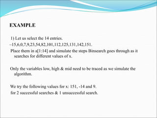 EXAMPLE
1) Let us select the 14 entries.
–15,6,0,7,9,23,54,82,101,112,125,131,142,151.
Place them in a[1:14] and simulate the steps Binsearch goes through as it
searches for different values of x.
Only the variables low, high & mid need to be traced as we simulate the
algorithm.
We try the following values for x: 151, -14 and 9.
for 2 successful searches & 1 unsuccessful search.
 