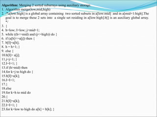 Algorithm: Merging 2 sorted subarrays using auxiliary storage.
1. Algorithm merge(low,mid,high)
2. /*a[low:high] is a global array containing two sorted subsets in a[low:mid] and in a[mid+1:high].The
goal is to merge these 2 sets into a single set residing in a[low:high].b[] is an auxiliary global array.
*/
3. {
4. h=low; I=low; j=mid+1;
5. while ((h<=mid) and (j<=high)) do {
6. if (a[h]<=a[j]) then {
7. b[I]=a[h];
8. h = h+1; }
9. else {
10.b[I]= a[j];
11.j=j+1; }
12.I=I+1; }
13.if (h>mid) then
14.for k=j to high do {
15.b[I]=a[k];
16.I=I+1;
17.}
18.else
19.for k=h to mid do
20.{
21.b[I]=a[k];
22.I=I+1; }
23.for k=low to high do a[k] = b[k]; }
 