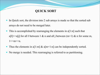  In Quick sort, the division into 2 sub arrays is made so that the sorted sub
arrays do not need to be merged later.
 This is accomplished by rearranging the elements in a[1:n] such that
a[I]<=a[j] for all I between 1 & n and all j between (m+1) & n for some m,
1<=m<=n.
 Thus the elements in a[1:m] & a[m+1:n] can be independently sorted.
 No merge is needed. This rearranging is referred to as partitioning.
QUICK SORT
 
