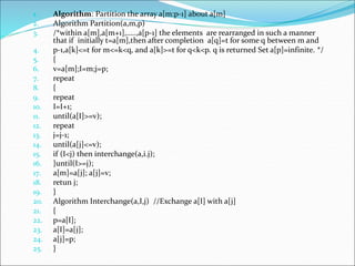 1. Algorithm: Partition the array a[m:p-1] about a[m]
2. Algorithm Partition(a,m,p)
3. /*within a[m],a[m+1],…..,a[p-1] the elements are rearranged in such a manner
that if initially t=a[m],then after completion a[q]=t for some q between m and
4. p-1,a[k]<=t for m<=k<q, and a[k]>=t for q<k<p. q is returned Set a[p]=infinite. */
5. {
6. v=a[m];I=m;j=p;
7. repeat
8. {
9. repeat
10. I=I+1;
11. until(a[I]>=v);
12. repeat
13. j=j-1;
14. until(a[j]<=v);
15. if (I<j) then interchange(a,i.j);
16. }until(I>=j);
17. a[m]=a[j]; a[j]=v;
18. retun j;
19. }
20. Algorithm Interchange(a,I,j) //Exchange a[I] with a[j]
21. {
22. p=a[I];
23. a[I]=a[j];
24. a[j]=p;
25. }
 