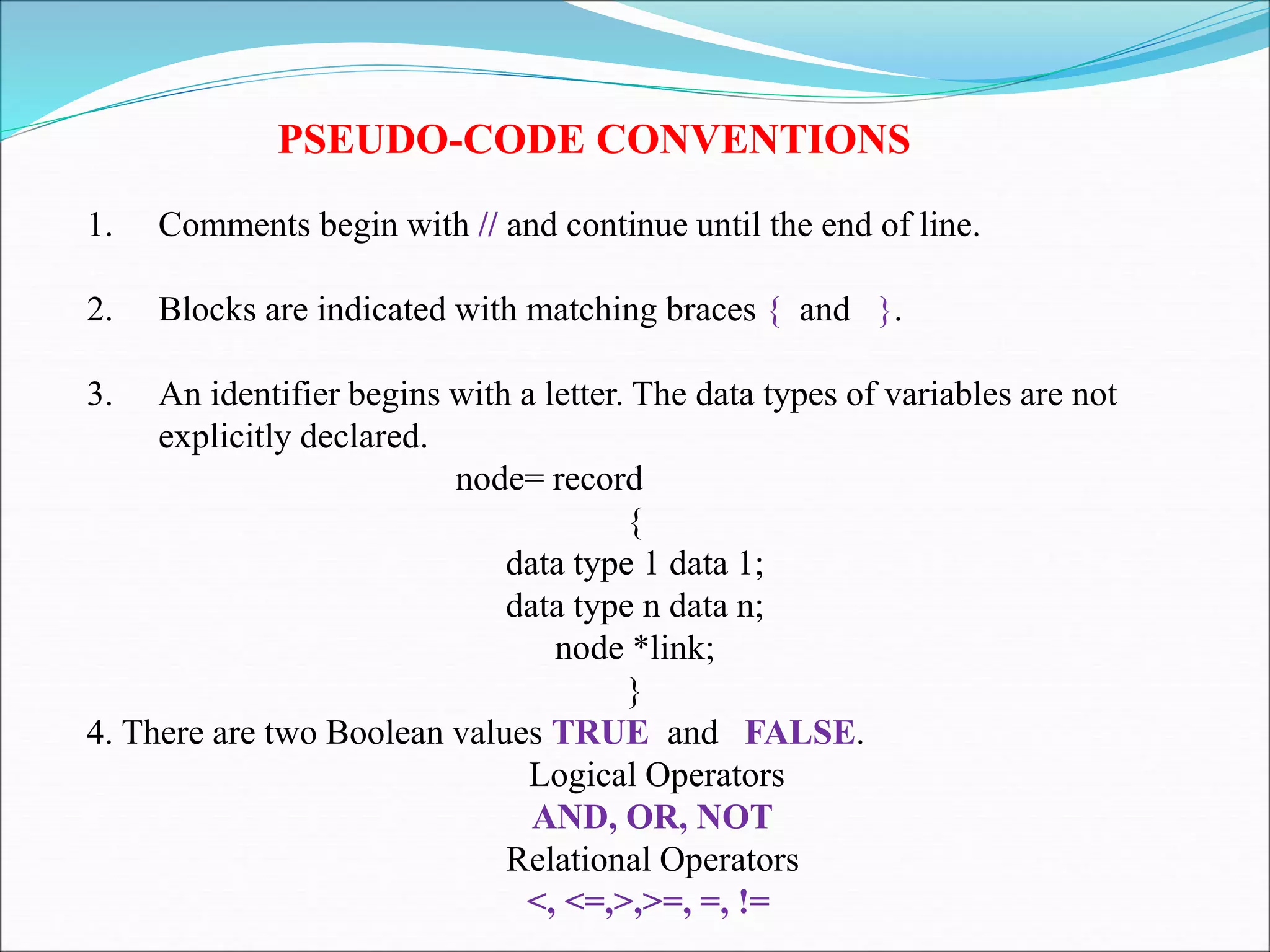 PSEUDO-CODE CONVENTIONS
1. Comments begin with // and continue until the end of line.
2. Blocks are indicated with matching braces { and }.
3. An identifier begins with a letter. The data types of variables are not
explicitly declared.
node= record
{
data type 1 data 1;
data type n data n;
node *link;
}
4. There are two Boolean values TRUE and FALSE.
Logical Operators
AND, OR, NOT
Relational Operators
<, <=,>,>=, =, !=
 