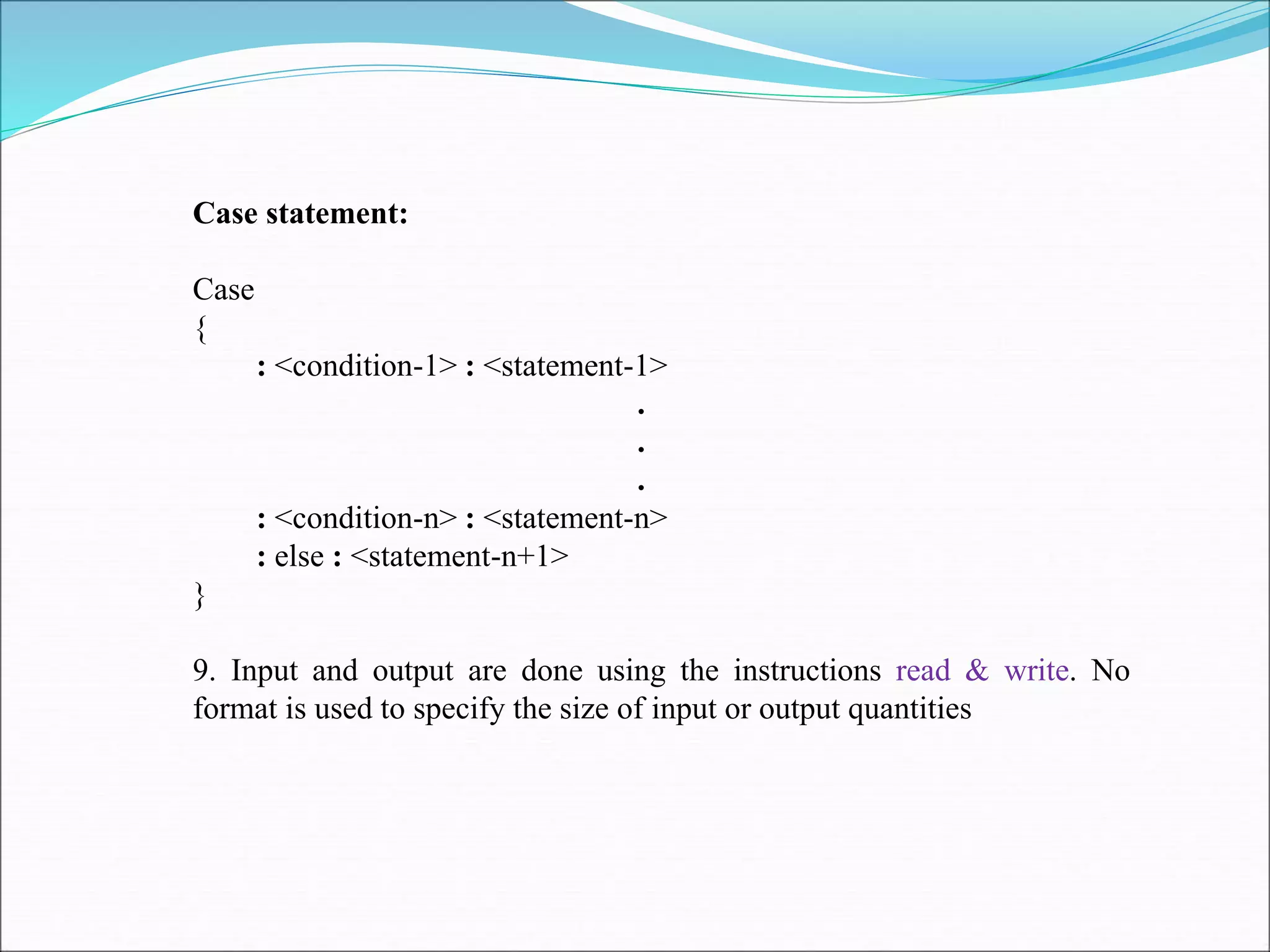 Case statement:
Case
{
: <condition-1> : <statement-1>
.
.
.
: <condition-n> : <statement-n>
: else : <statement-n+1>
}
9. Input and output are done using the instructions read & write. No
format is used to specify the size of input or output quantities
 