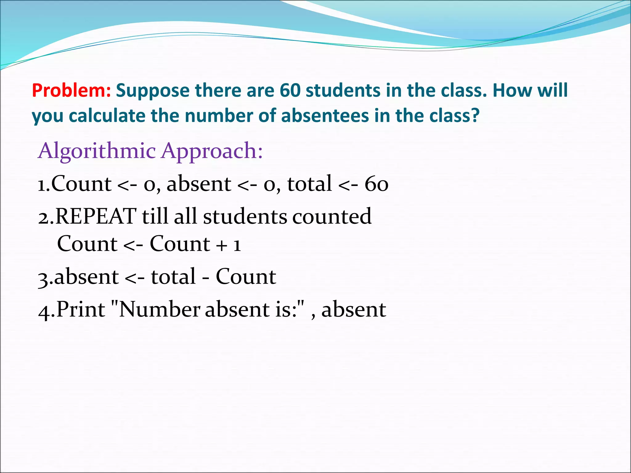 Problem: Suppose there are 60 students in the class. How will
you calculate the number of absentees in the class?
Algorithmic Approach:
1.Count <- 0, absent <- 0, total <- 60
2.REPEAT till all students counted
Count <- Count + 1
3.absent <- total - Count
4.Print "Number absent is:" , absent
 