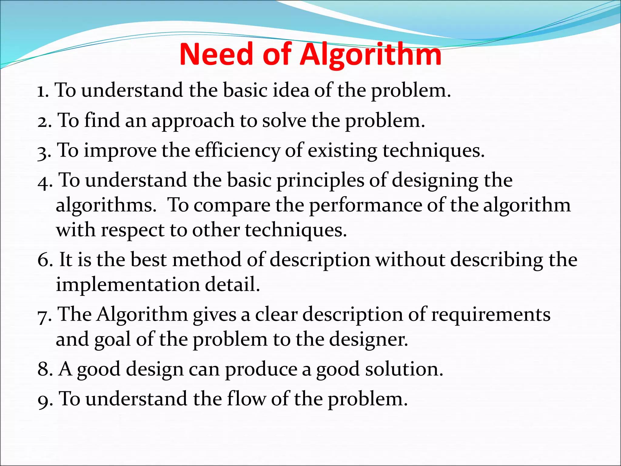 Need of Algorithm
1. To understand the basic idea of the problem.
2. To find an approach to solve the problem.
3. To improve the efficiency of existing techniques.
4. To understand the basic principles of designing the
algorithms. To compare the performance of the algorithm
with respect to other techniques.
6. It is the best method of description without describing the
implementation detail.
7. The Algorithm gives a clear description of requirements
and goal of the problem to the designer.
8. A good design can produce a good solution.
9. To understand the flow of the problem.
 