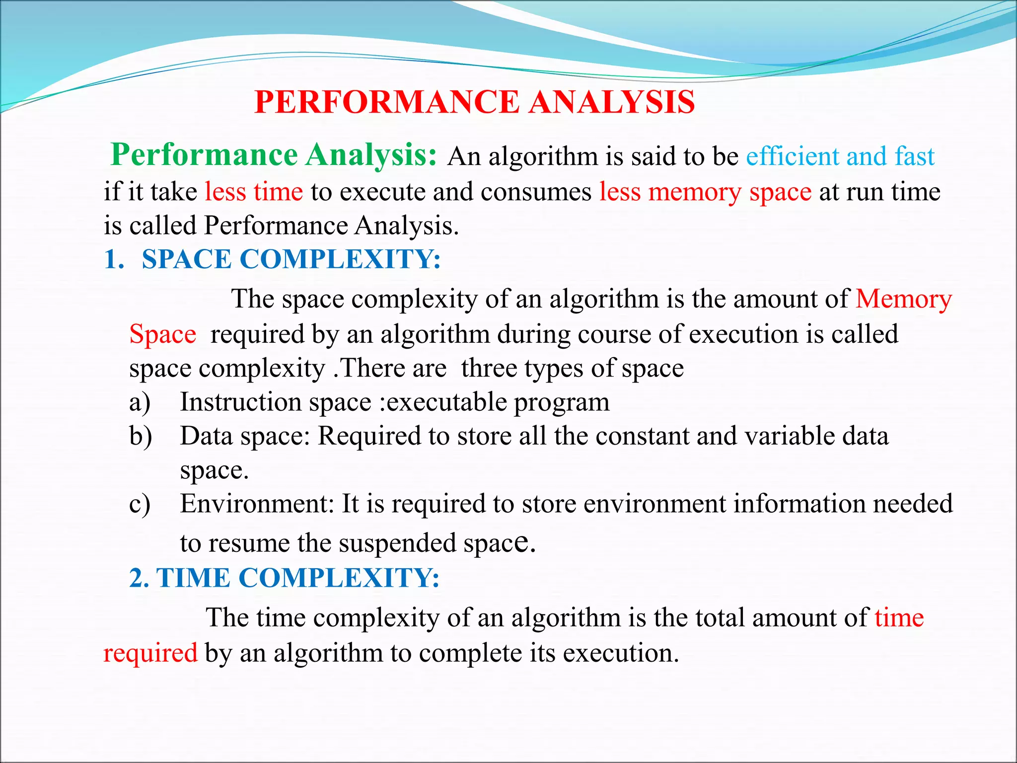 PERFORMANCE ANALYSIS
Performance Analysis: An algorithm is said to be efficient and fast
if it take less time to execute and consumes less memory space at run time
is called Performance Analysis.
1. SPACE COMPLEXITY:
The space complexity of an algorithm is the amount of Memory
Space required by an algorithm during course of execution is called
space complexity .There are three types of space
a) Instruction space :executable program
b) Data space: Required to store all the constant and variable data
space.
c) Environment: It is required to store environment information needed
to resume the suspended space.
2. TIME COMPLEXITY:
The time complexity of an algorithm is the total amount of time
required by an algorithm to complete its execution.
 