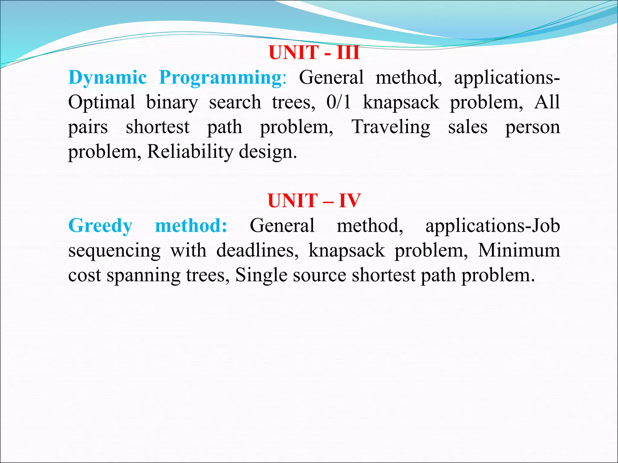 UNIT - III
Dynamic Programming: General method, applications-
Optimal binary search trees, 0/1 knapsack problem, All
pairs shortest path problem, Traveling sales person
problem, Reliability design.
UNIT – IV
Greedy method: General method, applications-Job
sequencing with deadlines, knapsack problem, Minimum
cost spanning trees, Single source shortest path problem.
 