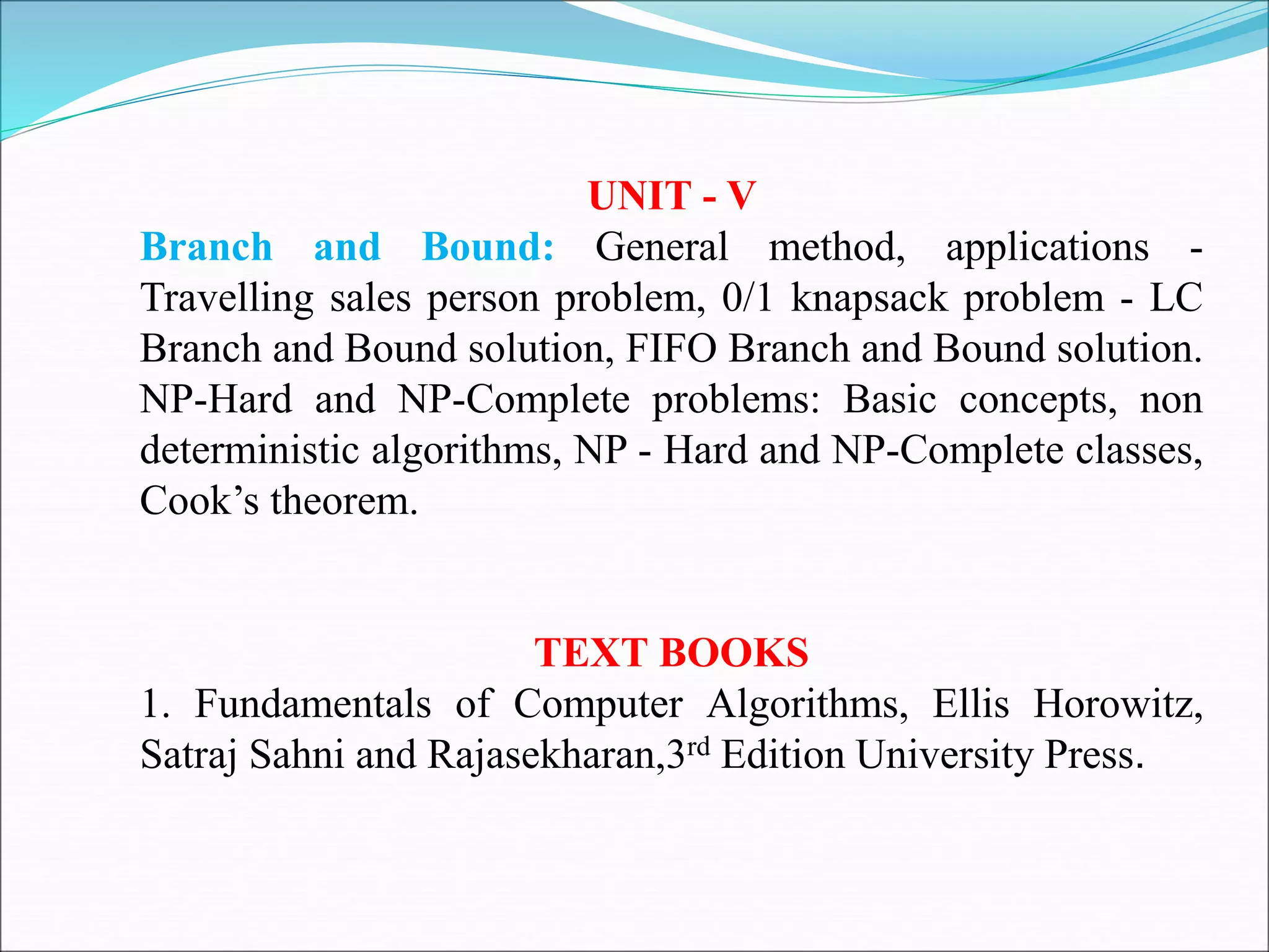 UNIT - V
Branch and Bound: General method, applications -
Travelling sales person problem, 0/1 knapsack problem - LC
Branch and Bound solution, FIFO Branch and Bound solution.
NP-Hard and NP-Complete problems: Basic concepts, non
deterministic algorithms, NP - Hard and NP-Complete classes,
Cook’s theorem.
TEXT BOOKS
1. Fundamentals of Computer Algorithms, Ellis Horowitz,
Satraj Sahni and Rajasekharan,3rd Edition University Press.
 