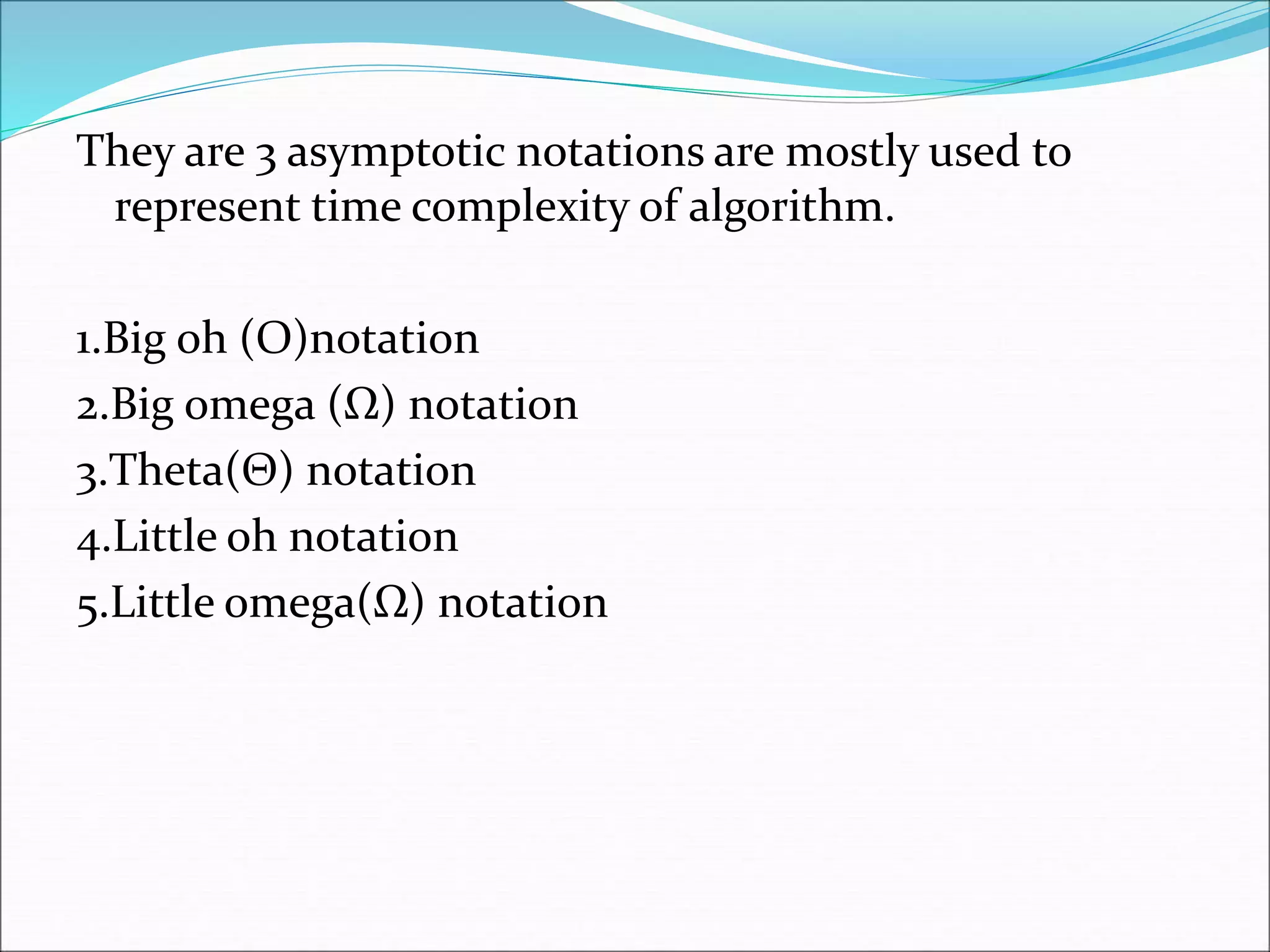 They are 3 asymptotic notations are mostly used to
represent time complexity of algorithm.
1.Big oh (O)notation
2.Big omega (Ω) notation
3.Theta(Θ) notation
4.Little oh notation
5.Little omega(Ω) notation
 