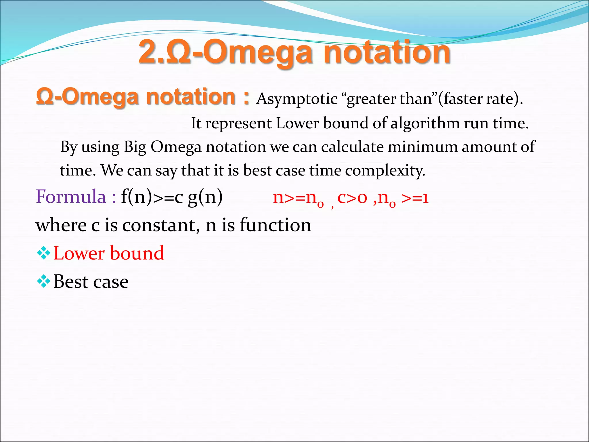 2.Ω-Omega notation
Ω-Omega notation : Asymptotic “greater than”(faster rate).
It represent Lower bound of algorithm run time.
By using Big Omega notation we can calculate minimum amount of
time. We can say that it is best case time complexity.
Formula : f(n)>=c g(n) n>=n0 , c>0 ,n0 >=1
where c is constant, n is function
Lower bound
Best case
 