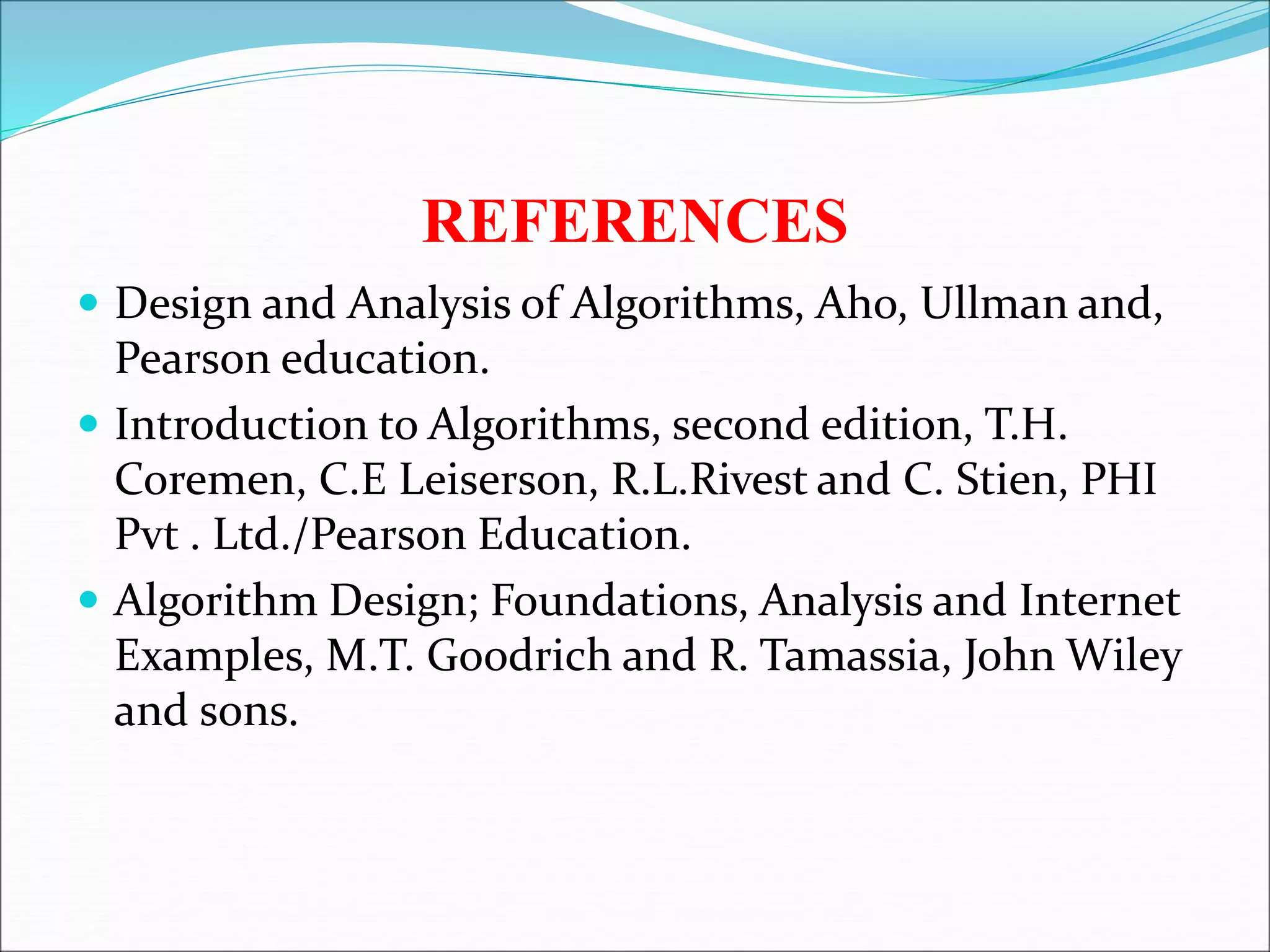 REFERENCES
 Design and Analysis of Algorithms, Aho, Ullman and,
Pearson education.
 Introduction to Algorithms, second edition, T.H.
Coremen, C.E Leiserson, R.L.Rivest and C. Stien, PHI
Pvt . Ltd./Pearson Education.
 Algorithm Design; Foundations, Analysis and Internet
Examples, M.T. Goodrich and R. Tamassia, John Wiley
and sons.
 