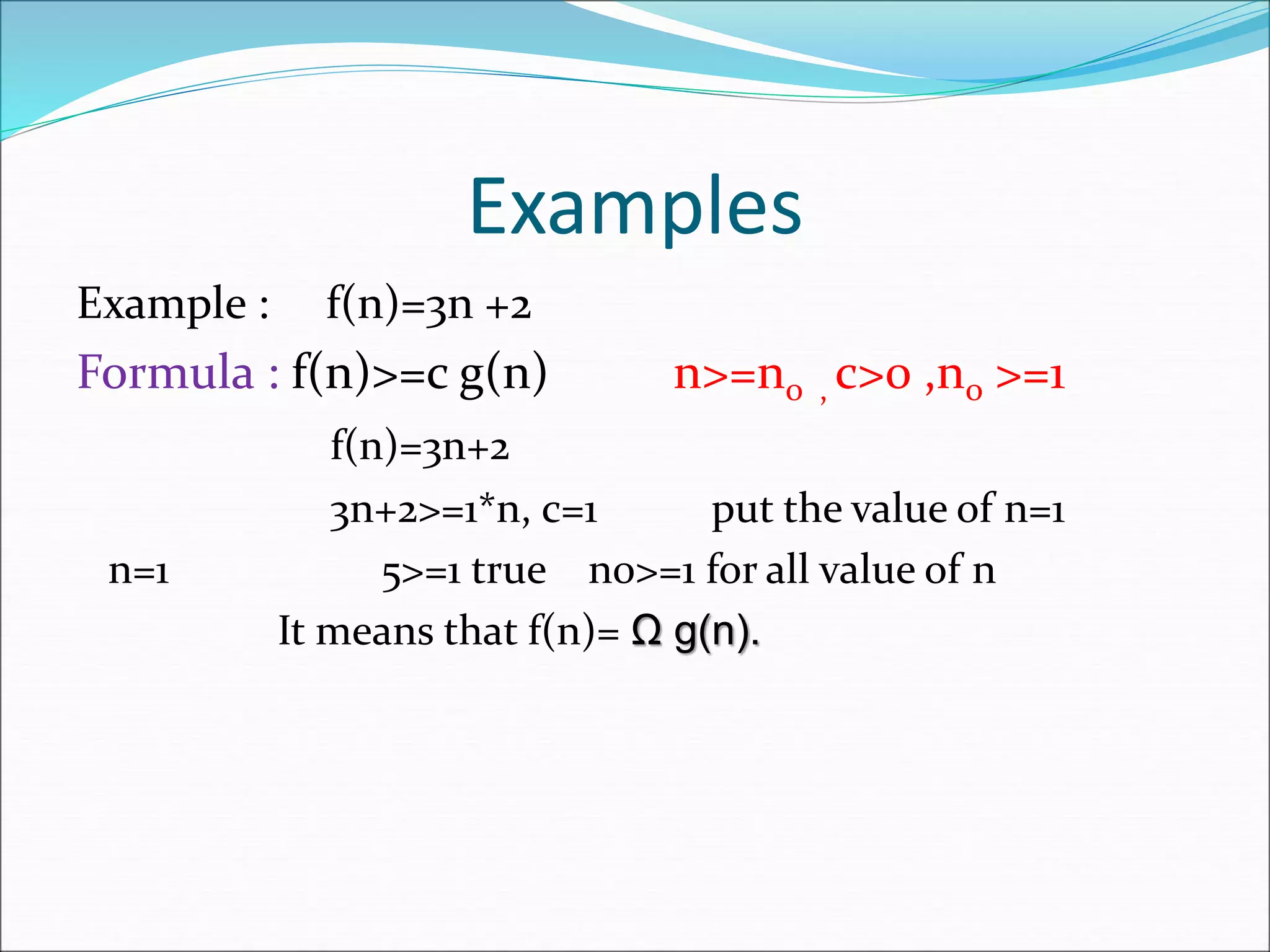 Examples
Example : f(n)=3n +2
Formula : f(n)>=c g(n) n>=n0 , c>0 ,n0 >=1
f(n)=3n+2
3n+2>=1*n, c=1 put the value of n=1
n=1 5>=1 true n0>=1 for all value of n
It means that f(n)= Ω g(n).
 