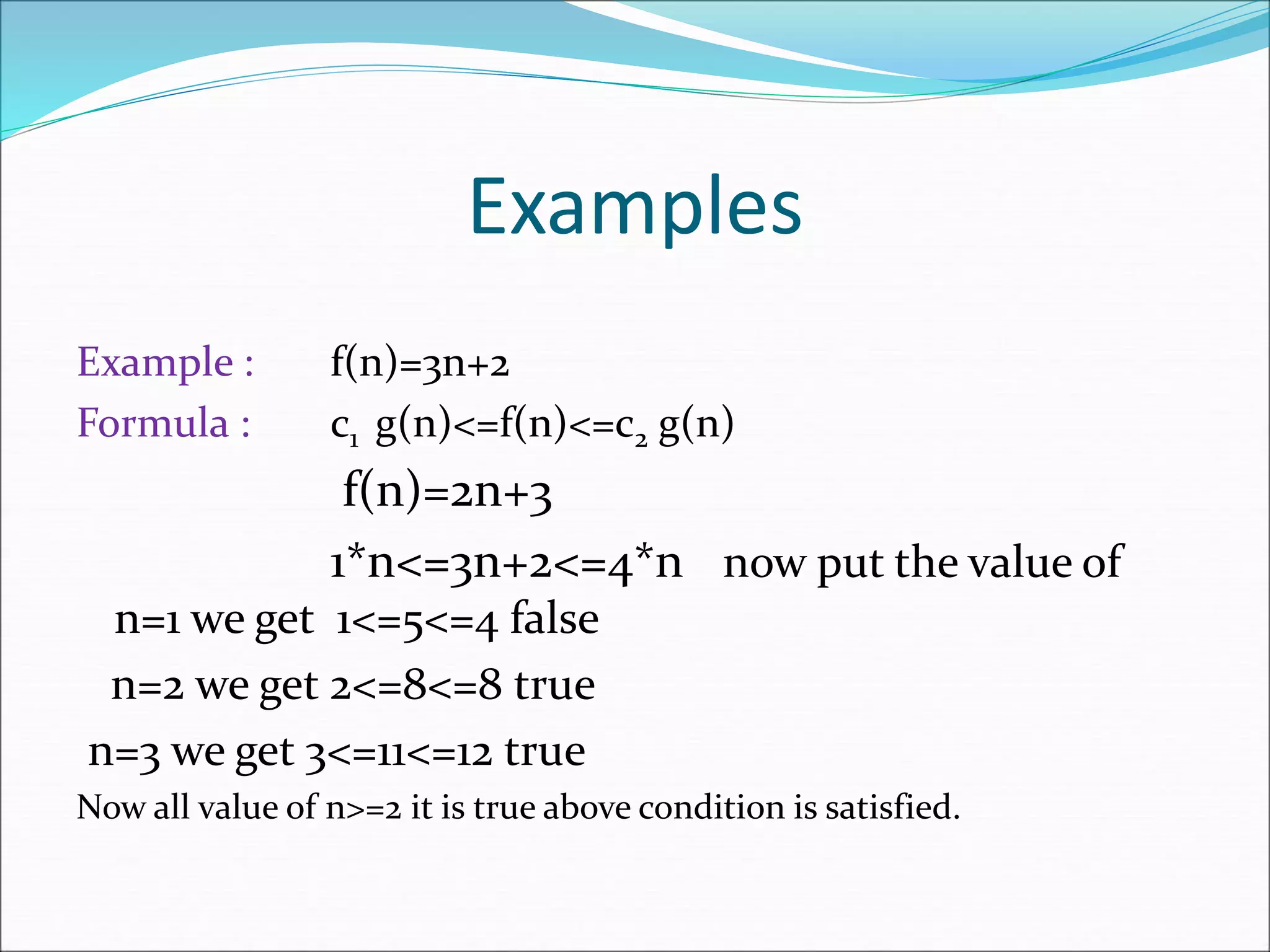Examples
Example : f(n)=3n+2
Formula : c1 g(n)<=f(n)<=c2 g(n)
f(n)=2n+3
1*n<=3n+2<=4*n now put the value of
n=1 we get 1<=5<=4 false
n=2 we get 2<=8<=8 true
n=3 we get 3<=11<=12 true
Now all value of n>=2 it is true above condition is satisfied.
 
