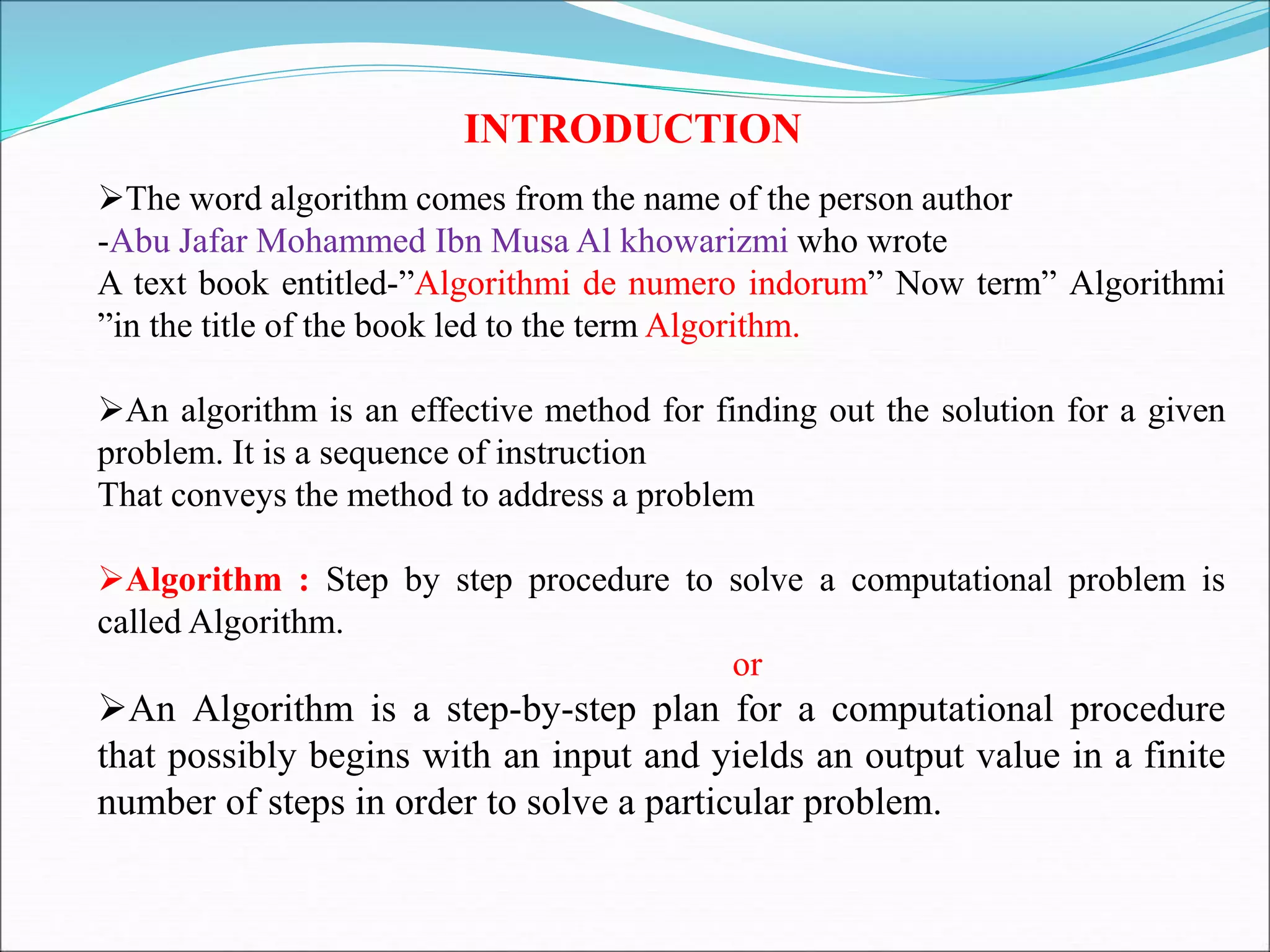 INTRODUCTION
The word algorithm comes from the name of the person author
-Abu Jafar Mohammed Ibn Musa Al khowarizmi who wrote
A text book entitled-”Algorithmi de numero indorum” Now term” Algorithmi
”in the title of the book led to the term Algorithm.
An algorithm is an effective method for finding out the solution for a given
problem. It is a sequence of instruction
That conveys the method to address a problem
Algorithm : Step by step procedure to solve a computational problem is
called Algorithm.
or
An Algorithm is a step-by-step plan for a computational procedure
that possibly begins with an input and yields an output value in a finite
number of steps in order to solve a particular problem.
 