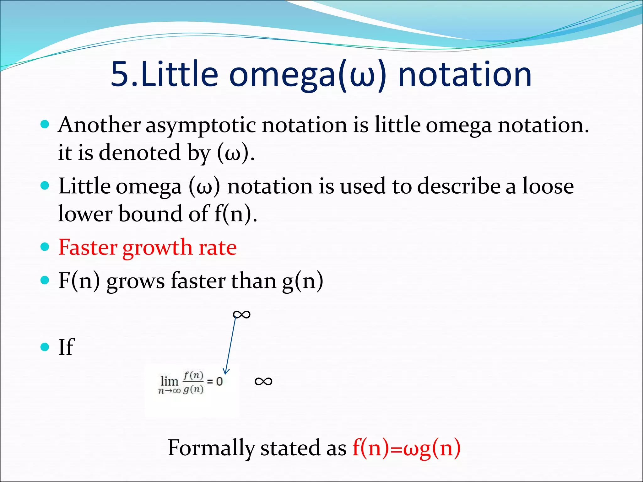 5.Little omega(ω) notation
 Another asymptotic notation is little omega notation.
it is denoted by (ω).
 Little omega (ω) notation is used to describe a loose
lower bound of f(n).
 Faster growth rate
 F(n) grows faster than g(n)
∞
 If
∞
Formally stated as f(n)=ωg(n)
 