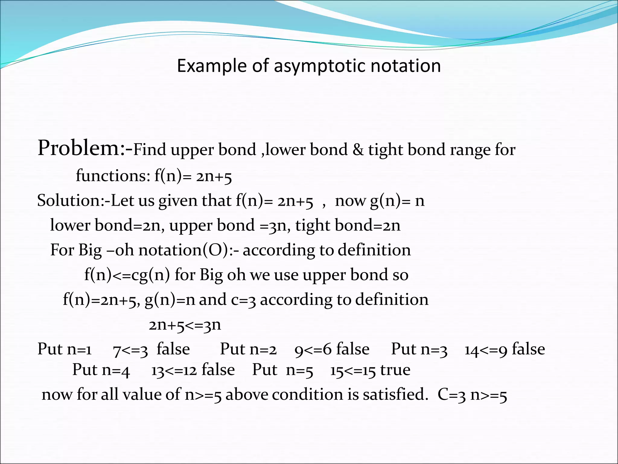 Example of asymptotic notation
Problem:-Find upper bond ,lower bond & tight bond range for
functions: f(n)= 2n+5
Solution:-Let us given that f(n)= 2n+5 , now g(n)= n
lower bond=2n, upper bond =3n, tight bond=2n
For Big –oh notation(O):- according to definition
f(n)<=cg(n) for Big oh we use upper bond so
f(n)=2n+5, g(n)=n and c=3 according to definition
2n+5<=3n
Put n=1 7<=3 false Put n=2 9<=6 false Put n=3 14<=9 false
Put n=4 13<=12 false Put n=5 15<=15 true
now for all value of n>=5 above condition is satisfied. C=3 n>=5
 