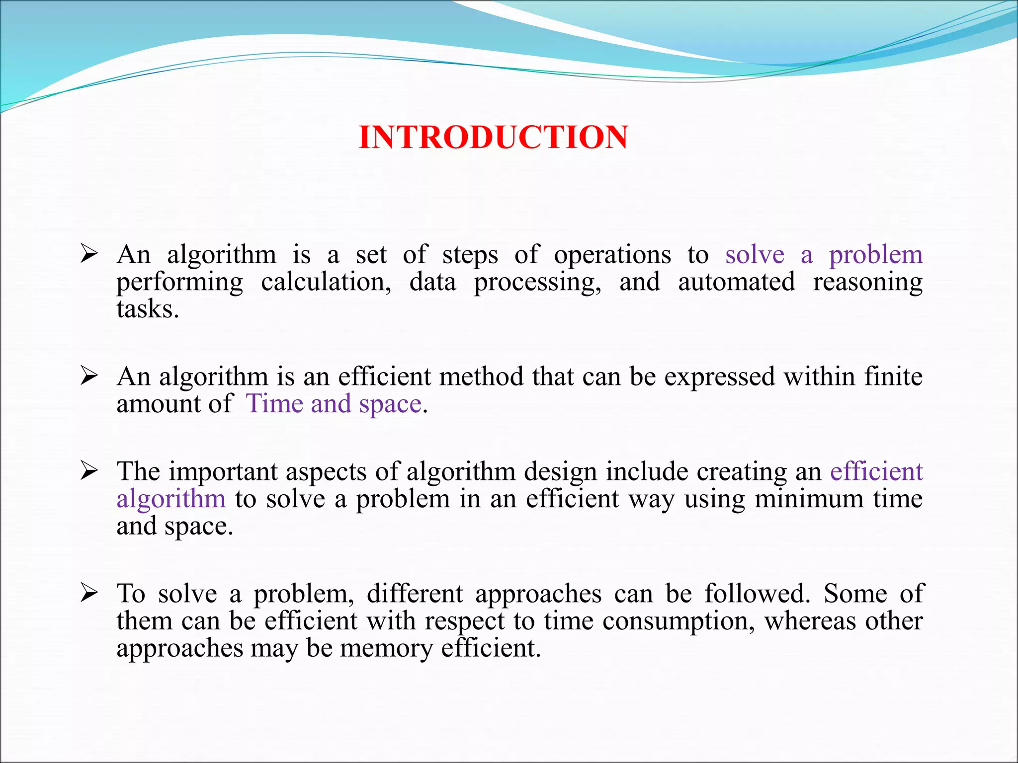 INTRODUCTION
 An algorithm is a set of steps of operations to solve a problem
performing calculation, data processing, and automated reasoning
tasks.
 An algorithm is an efficient method that can be expressed within finite
amount of Time and space.
 The important aspects of algorithm design include creating an efficient
algorithm to solve a problem in an efficient way using minimum time
and space.
 To solve a problem, different approaches can be followed. Some of
them can be efficient with respect to time consumption, whereas other
approaches may be memory efficient.
 