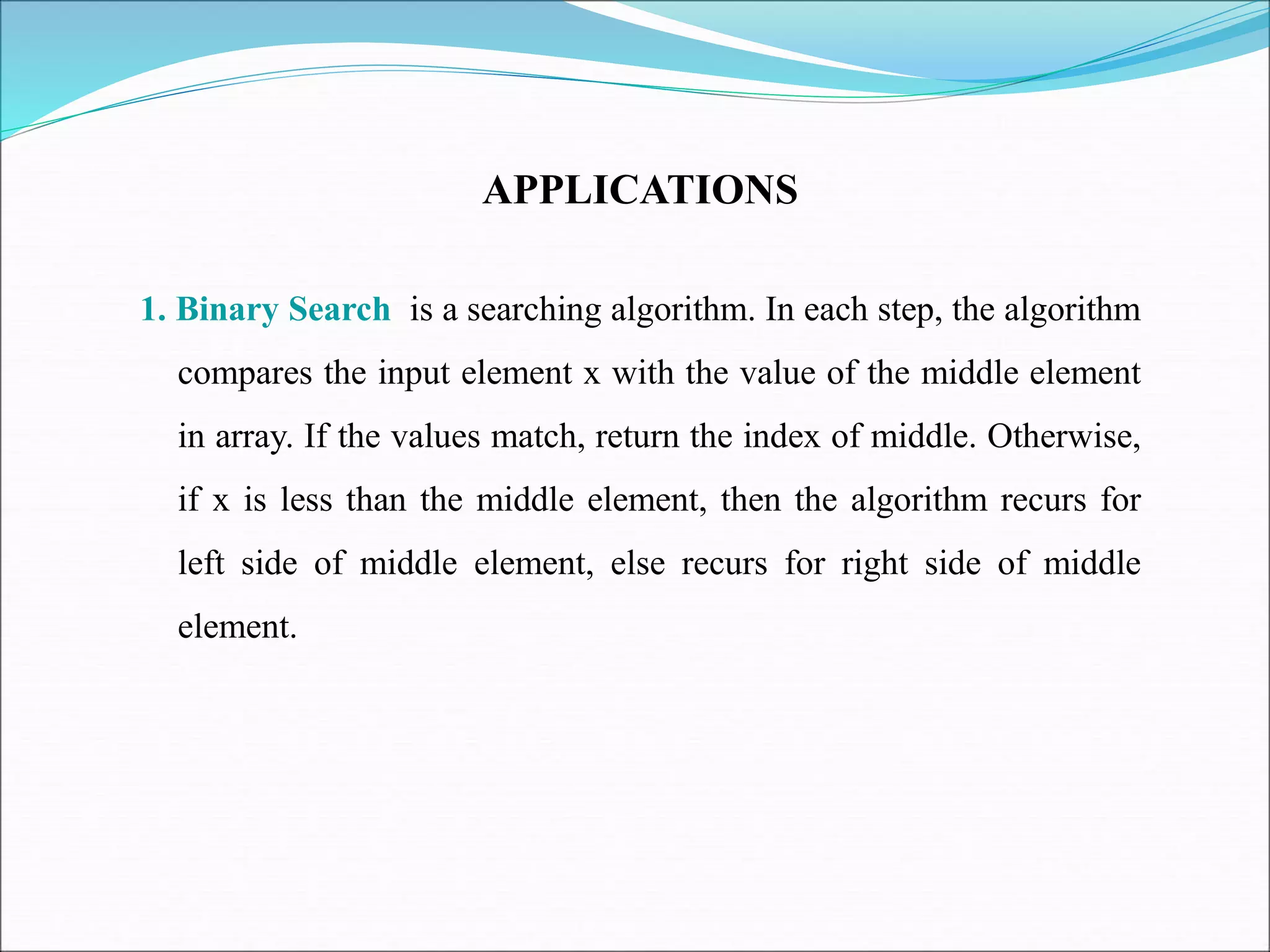 APPLICATIONS
1. Binary Search is a searching algorithm. In each step, the algorithm
compares the input element x with the value of the middle element
in array. If the values match, return the index of middle. Otherwise,
if x is less than the middle element, then the algorithm recurs for
left side of middle element, else recurs for right side of middle
element.
 