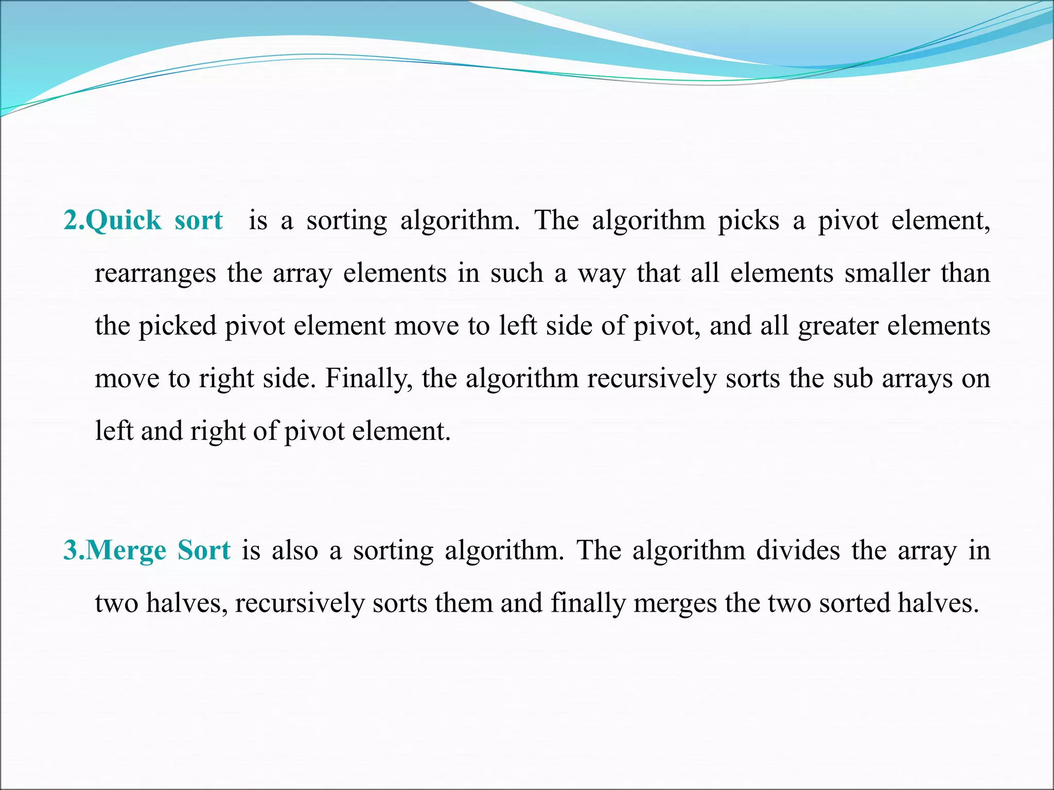 2.Quick sort is a sorting algorithm. The algorithm picks a pivot element,
rearranges the array elements in such a way that all elements smaller than
the picked pivot element move to left side of pivot, and all greater elements
move to right side. Finally, the algorithm recursively sorts the sub arrays on
left and right of pivot element.
3.Merge Sort is also a sorting algorithm. The algorithm divides the array in
two halves, recursively sorts them and finally merges the two sorted halves.
 