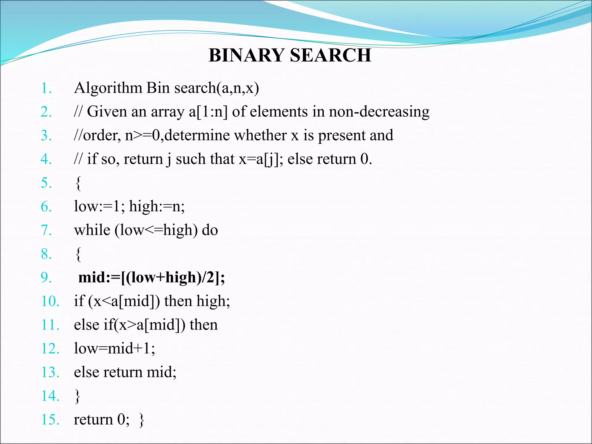 1. Algorithm Bin search(a,n,x)
2. // Given an array a[1:n] of elements in non-decreasing
3. //order, n>=0,determine whether x is present and
4. // if so, return j such that x=a[j]; else return 0.
5. {
6. low:=1; high:=n;
7. while (low<=high) do
8. {
9. mid:=[(low+high)/2];
10. if (x<a[mid]) then high;
11. else if(x>a[mid]) then
12. low=mid+1;
13. else return mid;
14. }
15. return 0; }
BINARY SEARCH
 