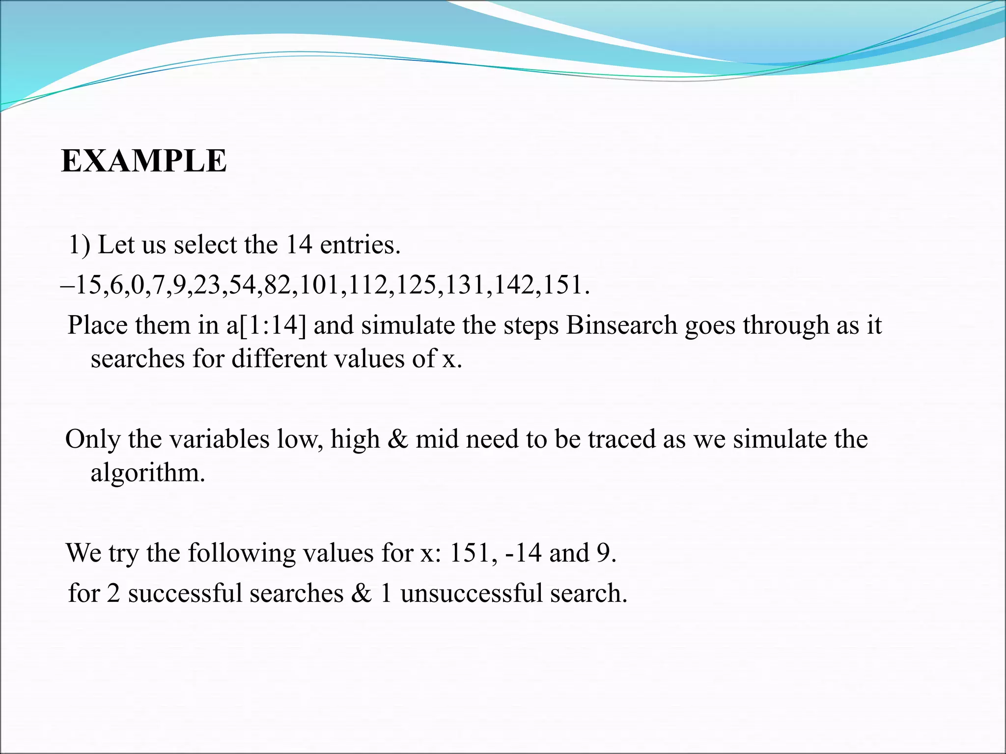 EXAMPLE
1) Let us select the 14 entries.
–15,6,0,7,9,23,54,82,101,112,125,131,142,151.
Place them in a[1:14] and simulate the steps Binsearch goes through as it
searches for different values of x.
Only the variables low, high & mid need to be traced as we simulate the
algorithm.
We try the following values for x: 151, -14 and 9.
for 2 successful searches & 1 unsuccessful search.
 