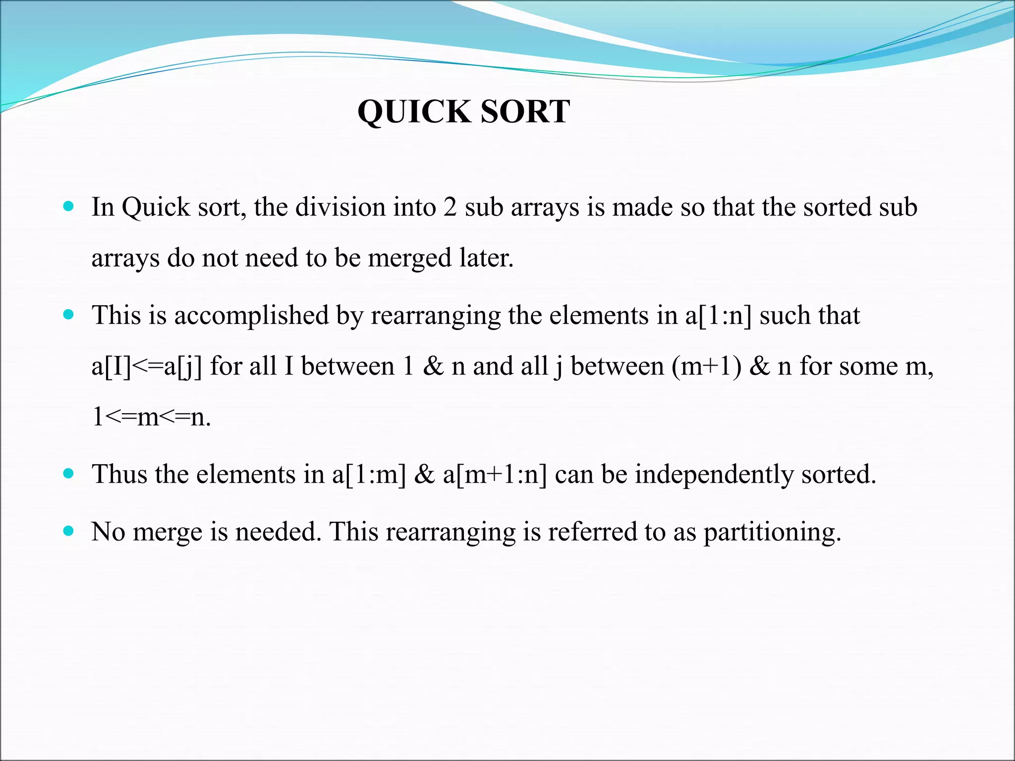  In Quick sort, the division into 2 sub arrays is made so that the sorted sub
arrays do not need to be merged later.
 This is accomplished by rearranging the elements in a[1:n] such that
a[I]<=a[j] for all I between 1 & n and all j between (m+1) & n for some m,
1<=m<=n.
 Thus the elements in a[1:m] & a[m+1:n] can be independently sorted.
 No merge is needed. This rearranging is referred to as partitioning.
QUICK SORT
 