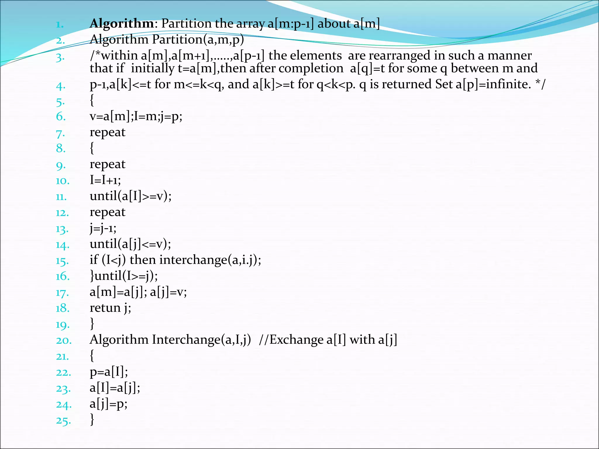 1. Algorithm: Partition the array a[m:p-1] about a[m]
2. Algorithm Partition(a,m,p)
3. /*within a[m],a[m+1],…..,a[p-1] the elements are rearranged in such a manner
that if initially t=a[m],then after completion a[q]=t for some q between m and
4. p-1,a[k]<=t for m<=k<q, and a[k]>=t for q<k<p. q is returned Set a[p]=infinite. */
5. {
6. v=a[m];I=m;j=p;
7. repeat
8. {
9. repeat
10. I=I+1;
11. until(a[I]>=v);
12. repeat
13. j=j-1;
14. until(a[j]<=v);
15. if (I<j) then interchange(a,i.j);
16. }until(I>=j);
17. a[m]=a[j]; a[j]=v;
18. retun j;
19. }
20. Algorithm Interchange(a,I,j) //Exchange a[I] with a[j]
21. {
22. p=a[I];
23. a[I]=a[j];
24. a[j]=p;
25. }
 