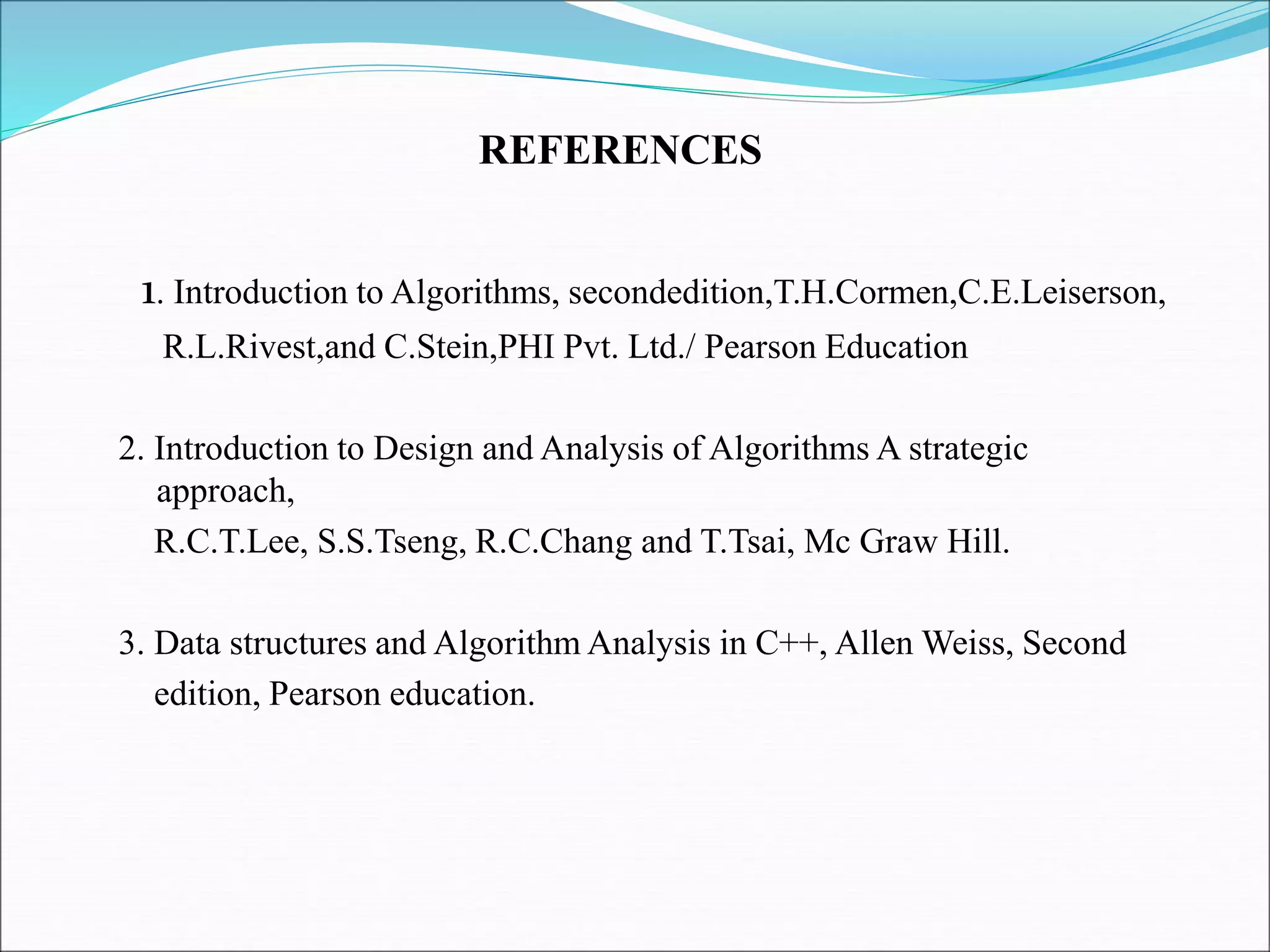 1. Introduction to Algorithms, secondedition,T.H.Cormen,C.E.Leiserson,
R.L.Rivest,and C.Stein,PHI Pvt. Ltd./ Pearson Education
2. Introduction to Design and Analysis of Algorithms A strategic
approach,
R.C.T.Lee, S.S.Tseng, R.C.Chang and T.Tsai, Mc Graw Hill.
3. Data structures and Algorithm Analysis in C++, Allen Weiss, Second
edition, Pearson education.
REFERENCES
 
