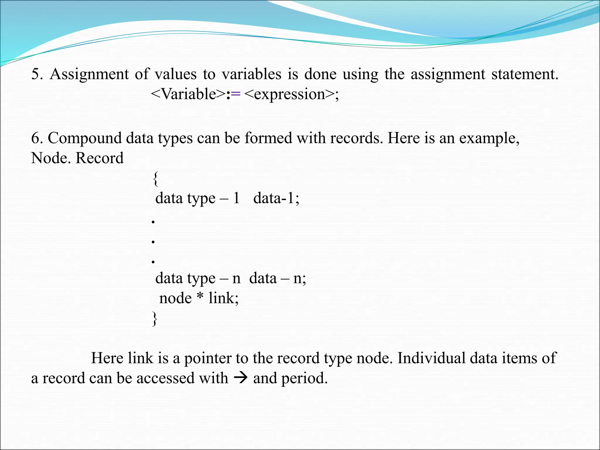 5. Assignment of values to variables is done using the assignment statement. <Variable>:= <expression>; 6. Compound data types can be formed with records. Here is an example, Node. Record { data type – 1 data-1; . . . data type – n data – n; node * link; } Here link is a pointer to the record type node. Individual data items of a record can be accessed with  and period. 