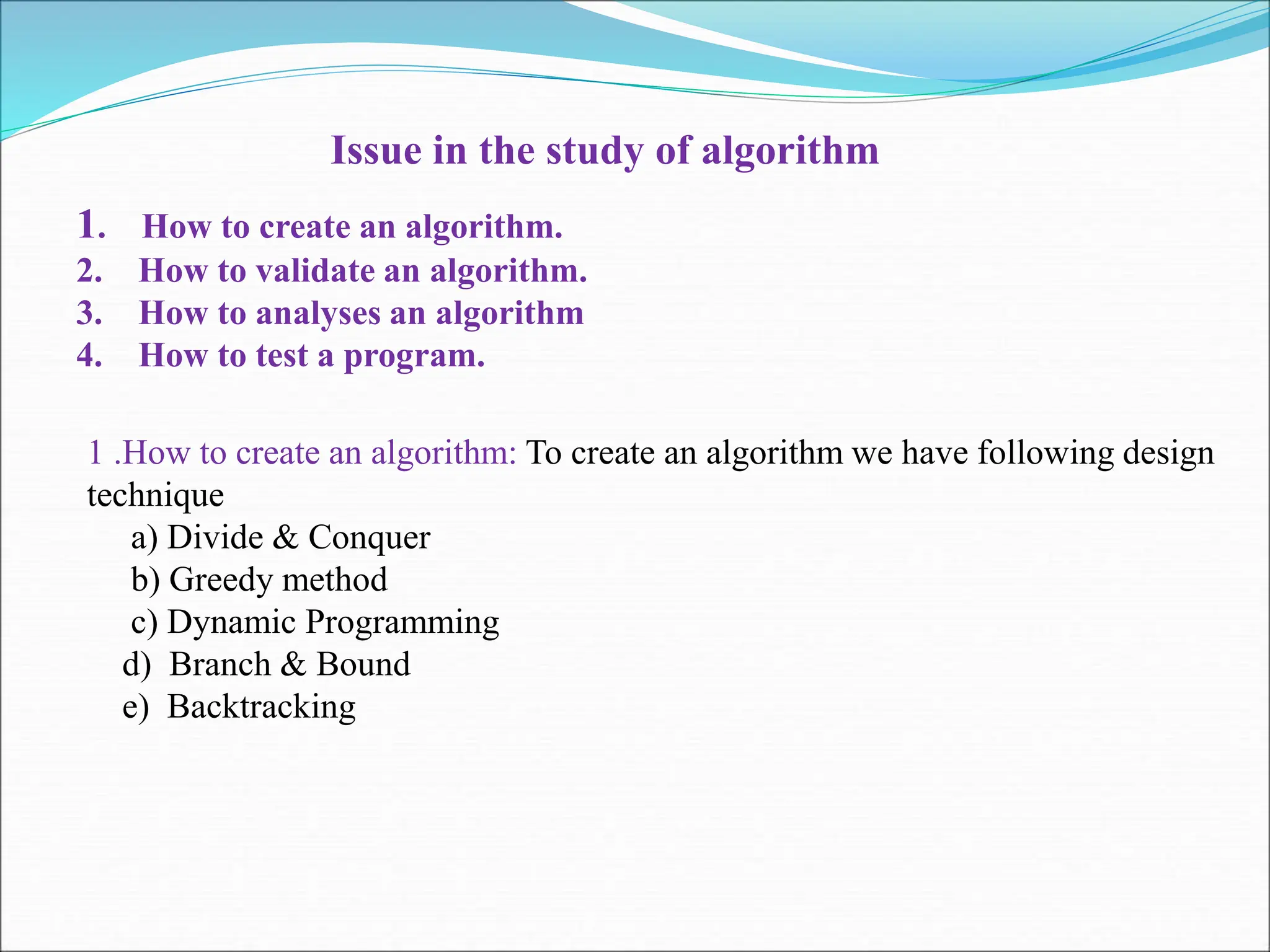 Issue in the study of algorithm 1. How to create an algorithm. 2. How to validate an algorithm. 3. How to analyses an algorithm 4. How to test a program. 1 .How to create an algorithm: To create an algorithm we have following design technique a) Divide & Conquer b) Greedy method c) Dynamic Programming d) Branch & Bound e) Backtracking 