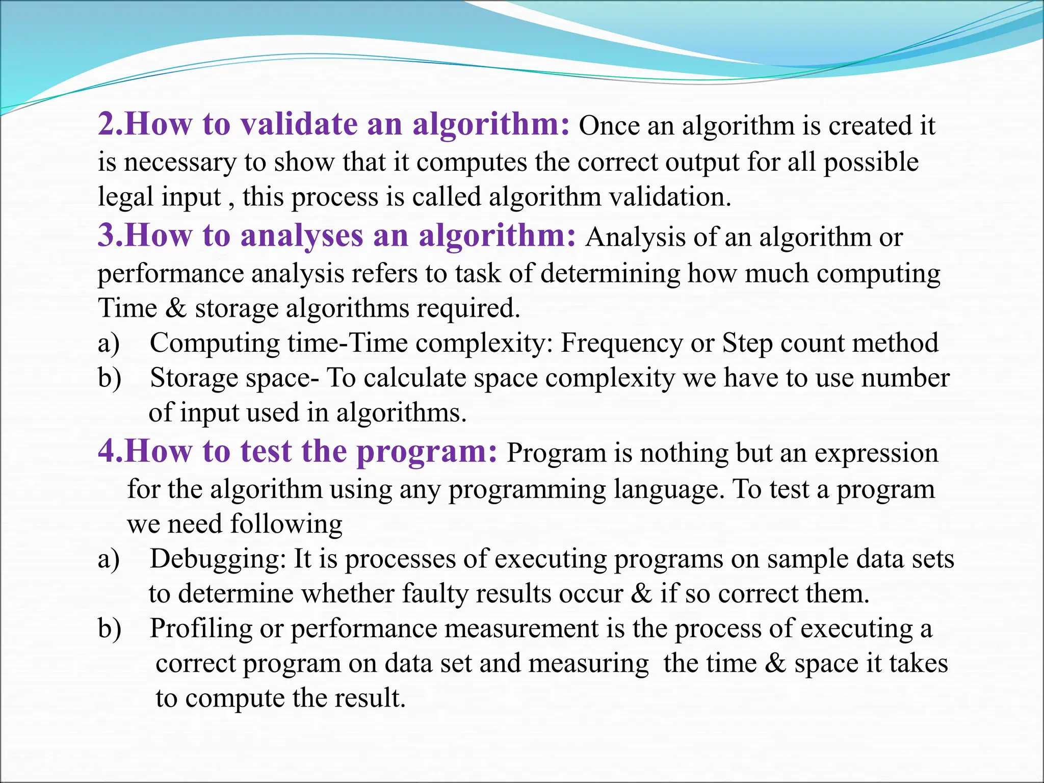 2.How to validate an algorithm: Once an algorithm is created it is necessary to show that it computes the correct output for all possible legal input , this process is called algorithm validation. 3.How to analyses an algorithm: Analysis of an algorithm or performance analysis refers to task of determining how much computing Time & storage algorithms required. a) Computing time-Time complexity: Frequency or Step count method b) Storage space- To calculate space complexity we have to use number of input used in algorithms. 4.How to test the program: Program is nothing but an expression for the algorithm using any programming language. To test a program we need following a) Debugging: It is processes of executing programs on sample data sets to determine whether faulty results occur & if so correct them. b) Profiling or performance measurement is the process of executing a correct program on data set and measuring the time & space it takes to compute the result. 