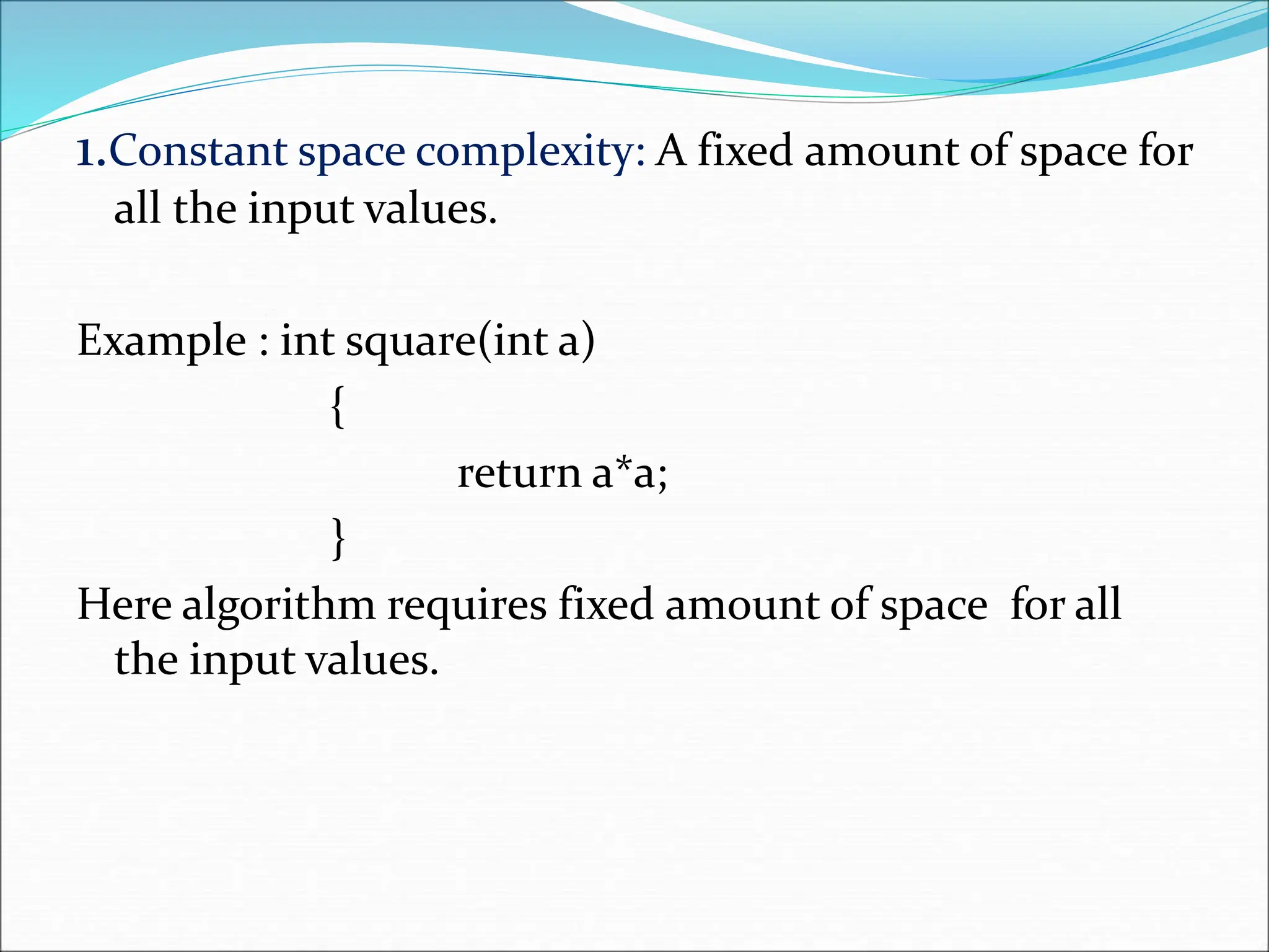 1.Constant space complexity: A fixed amount of space for all the input values. Example : int square(int a) { return a*a; } Here algorithm requires fixed amount of space for all the input values. 