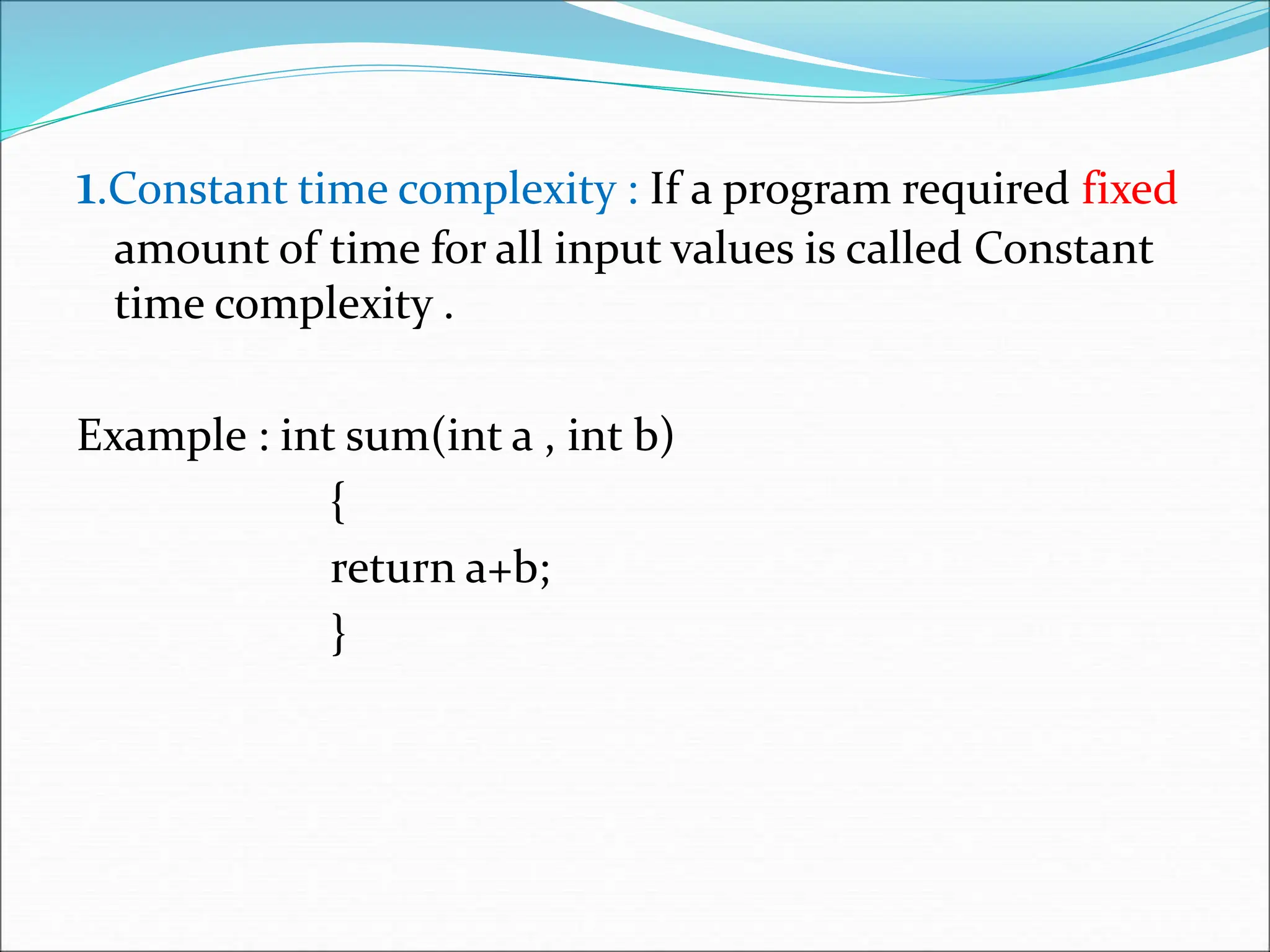 1.Constant time complexity : If a program required fixed amount of time for all input values is called Constant time complexity . Example : int sum(int a , int b) { return a+b; } 