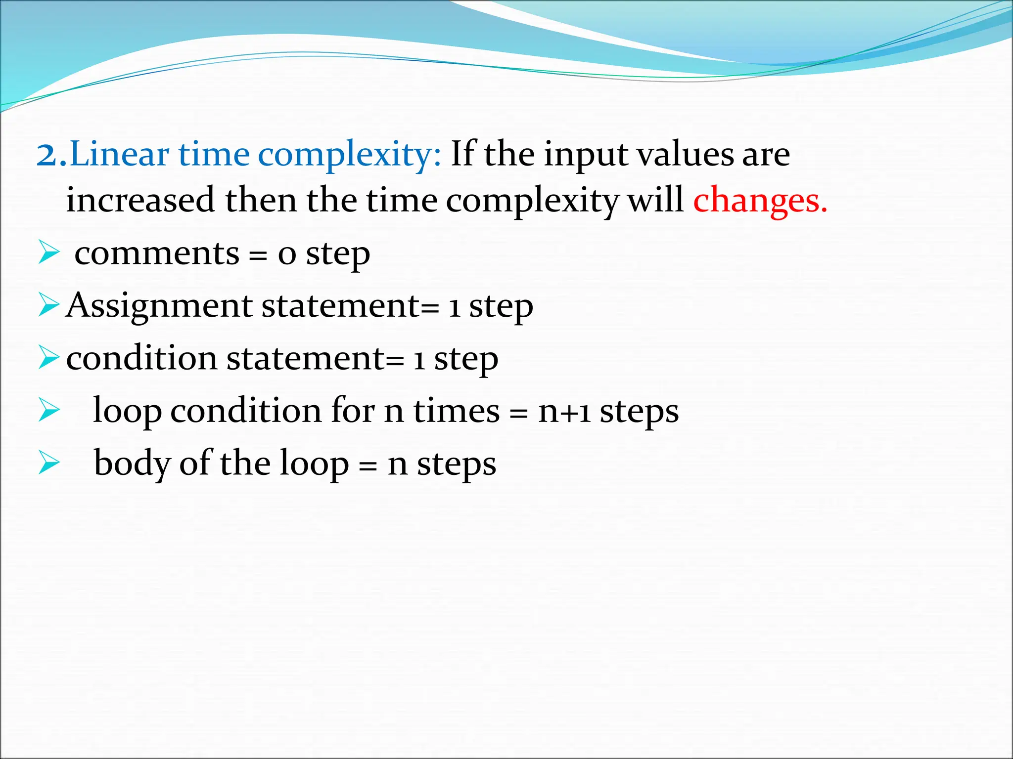 2.Linear time complexity: If the input values are increased then the time complexity will changes.  comments = 0 step Assignment statement= 1 step condition statement= 1 step  loop condition for n times = n+1 steps  body of the loop = n steps 