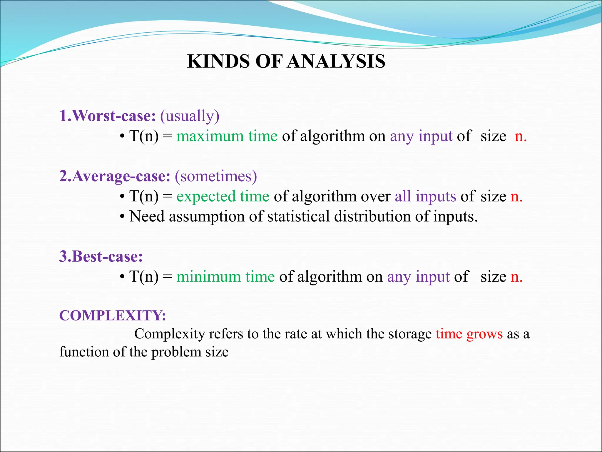KINDS OF ANALYSIS 1.Worst-case: (usually) • T(n) = maximum time of algorithm on any input of size n. 2.Average-case: (sometimes) • T(n) = expected time of algorithm over all inputs of size n. • Need assumption of statistical distribution of inputs. 3.Best-case: • T(n) = minimum time of algorithm on any input of size n. COMPLEXITY: Complexity refers to the rate at which the storage time grows as a function of the problem size 