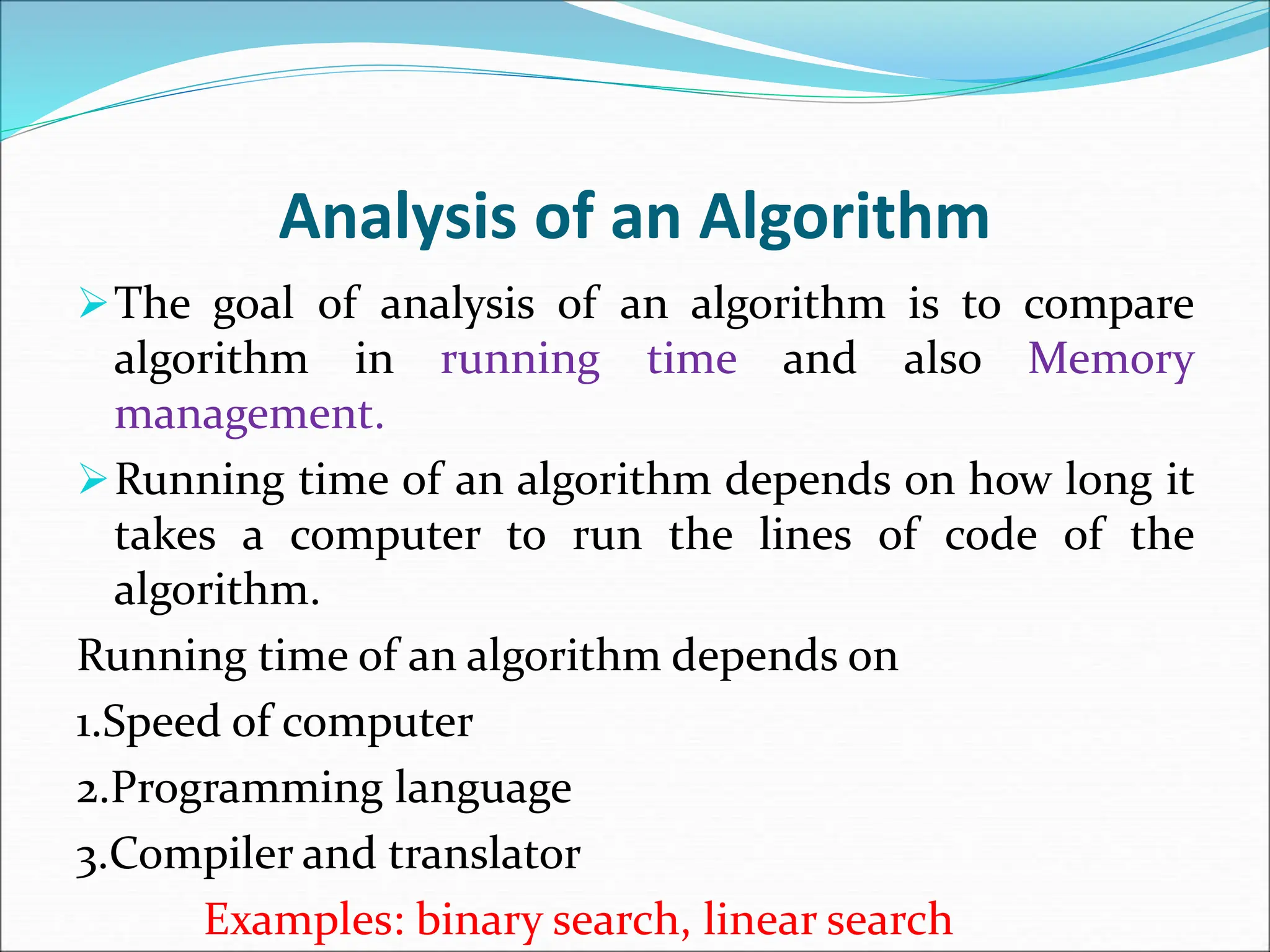 Analysis of an Algorithm The goal of analysis of an algorithm is to compare algorithm in running time and also Memory management. Running time of an algorithm depends on how long it takes a computer to run the lines of code of the algorithm. Running time of an algorithm depends on 1.Speed of computer 2.Programming language 3.Compiler and translator Examples: binary search, linear search 