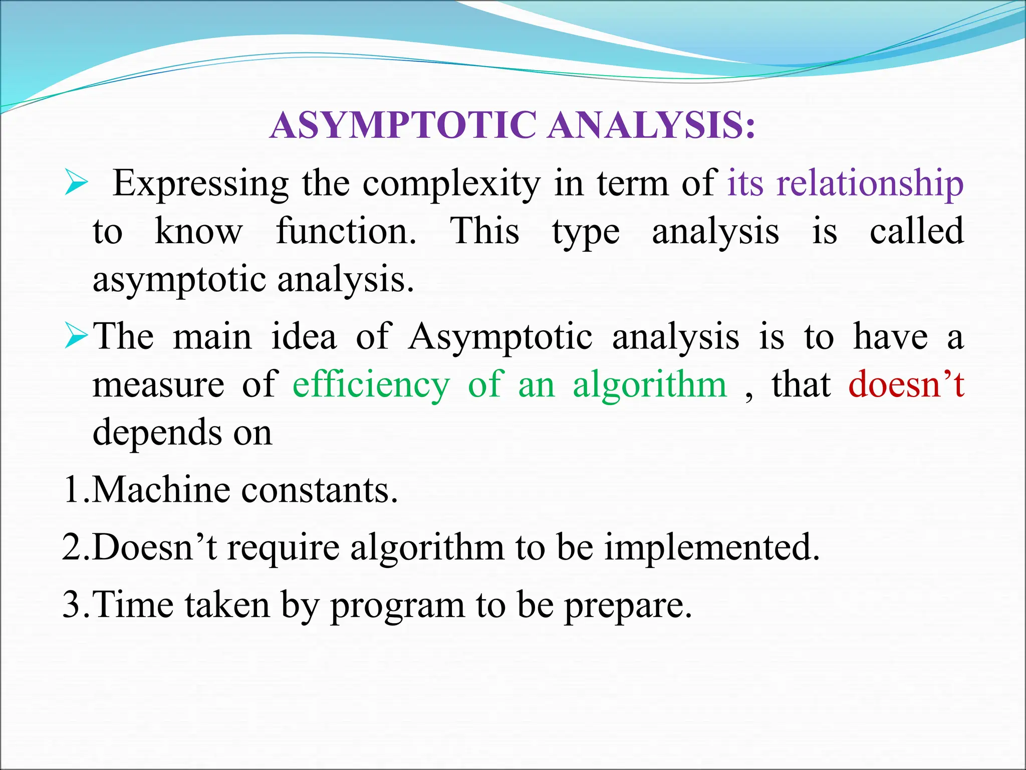 ASYMPTOTIC ANALYSIS:  Expressing the complexity in term of its relationship to know function. This type analysis is called asymptotic analysis. The main idea of Asymptotic analysis is to have a measure of efficiency of an algorithm , that doesn’t depends on 1.Machine constants. 2.Doesn’t require algorithm to be implemented. 3.Time taken by program to be prepare. 