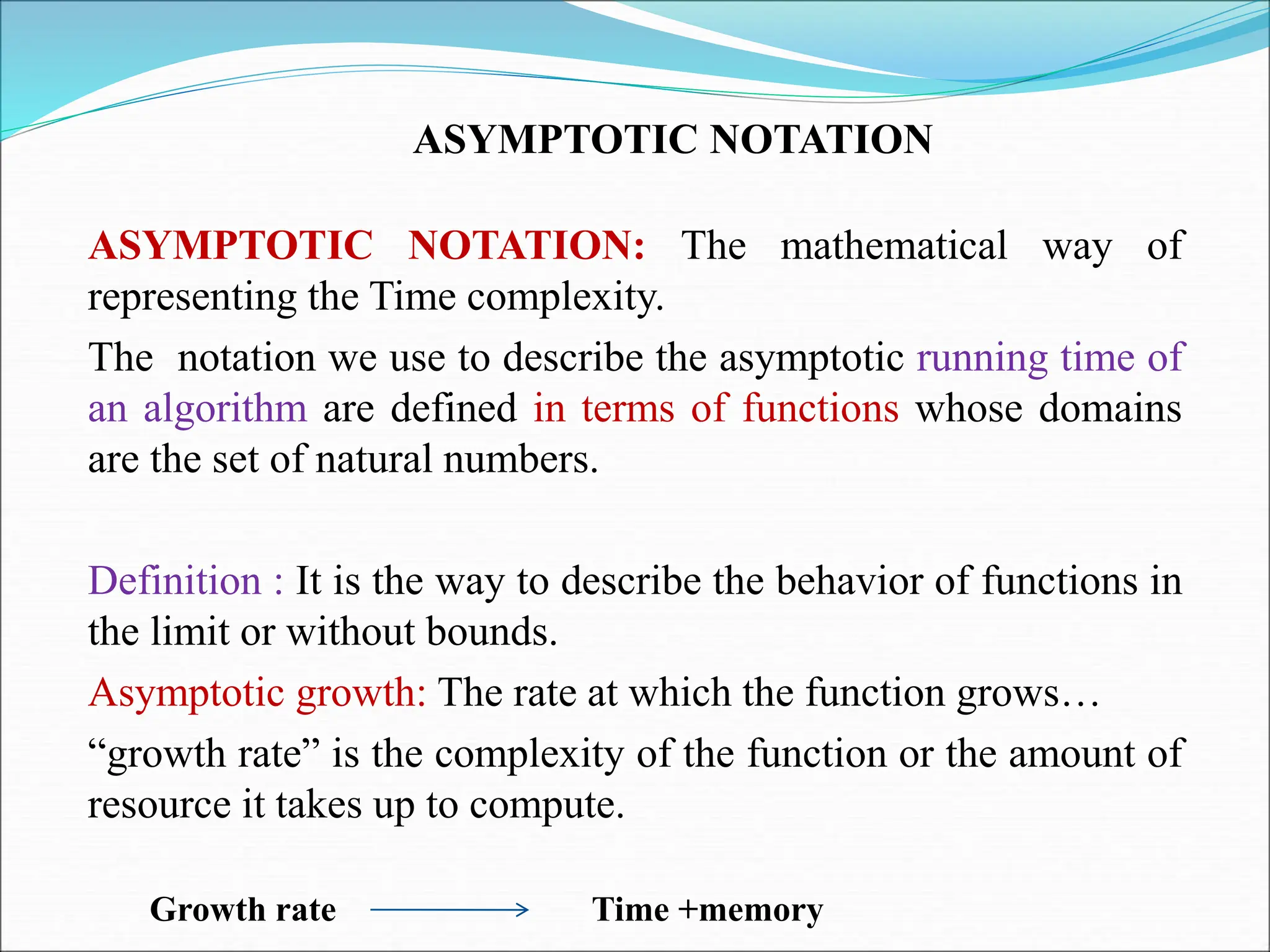ASYMPTOTIC NOTATION ASYMPTOTIC NOTATION: The mathematical way of representing the Time complexity. The notation we use to describe the asymptotic running time of an algorithm are defined in terms of functions whose domains are the set of natural numbers. Definition : It is the way to describe the behavior of functions in the limit or without bounds. Asymptotic growth: The rate at which the function grows… “growth rate” is the complexity of the function or the amount of resource it takes up to compute. Growth rate Time +memory 