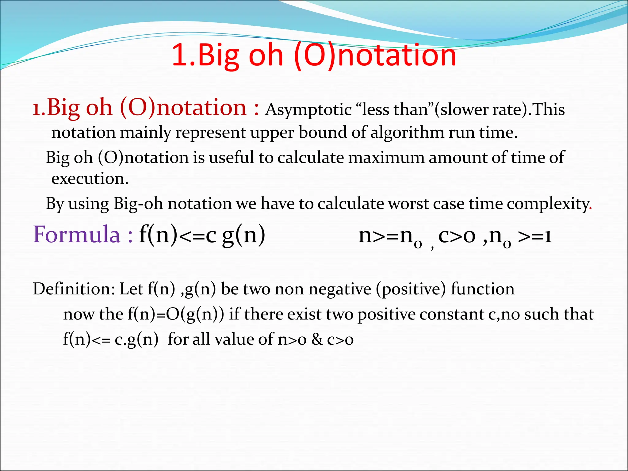 1.Big oh (O)notation 1.Big oh (O)notation : Asymptotic “less than”(slower rate).This notation mainly represent upper bound of algorithm run time. Big oh (O)notation is useful to calculate maximum amount of time of execution. By using Big-oh notation we have to calculate worst case time complexity. Formula : f(n)<=c g(n) n>=n0 , c>0 ,n0 >=1 Definition: Let f(n) ,g(n) be two non negative (positive) function now the f(n)=O(g(n)) if there exist two positive constant c,n0 such that f(n)<= c.g(n) for all value of n>0 & c>0 