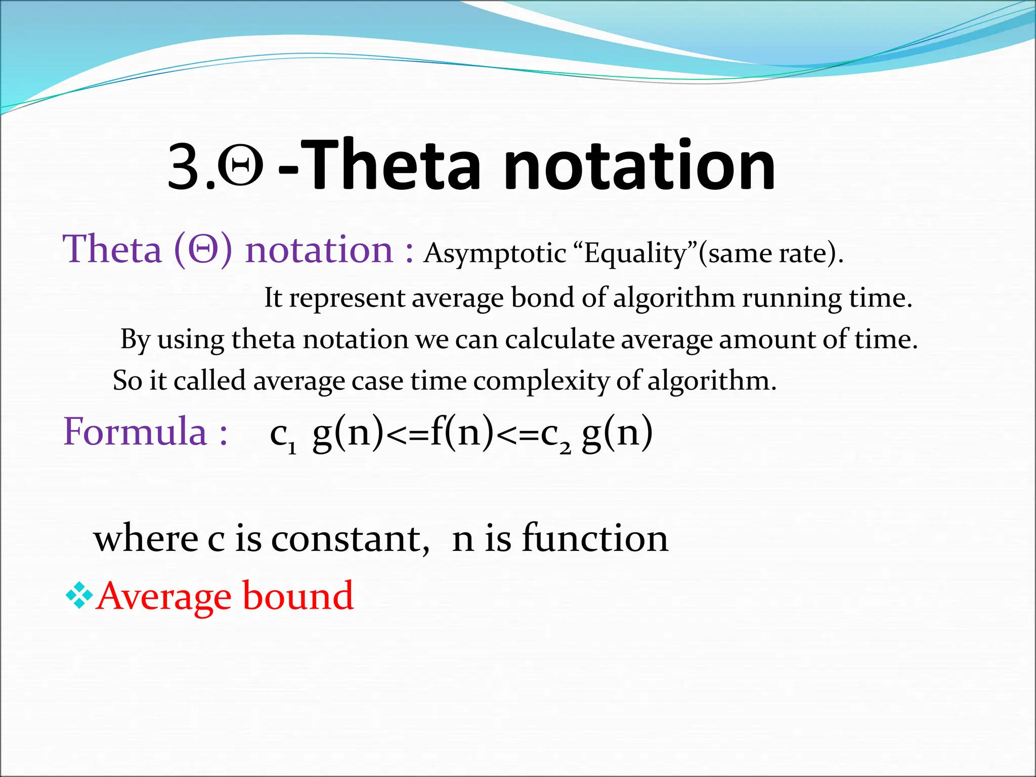 3. -Theta notation Theta (Θ) notation : Asymptotic “Equality”(same rate). It represent average bond of algorithm running time. By using theta notation we can calculate average amount of time. So it called average case time complexity of algorithm. Formula : c1 g(n)<=f(n)<=c2 g(n) where c is constant, n is function Average bound  